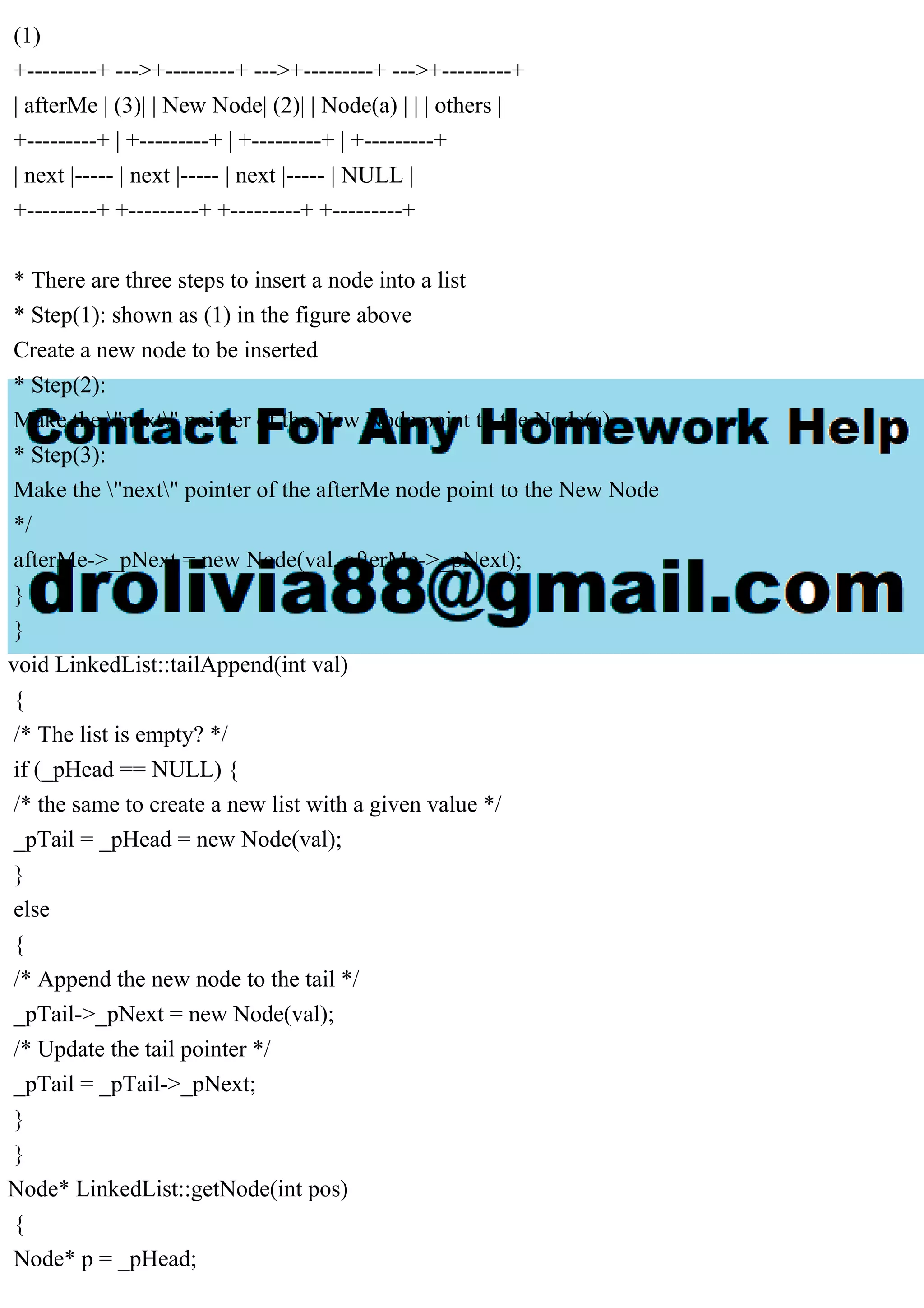 (1) +---------+ --->+---------+ --->+---------+ --->+---------+ | afterMe | (3)| | New Node| (2)| | Node(a) | | | others | +---------+ | +---------+ | +---------+ | +---------+ | next |----- | next |----- | next |----- | NULL | +---------+ +---------+ +---------+ +---------+ * There are three steps to insert a node into a list * Step(1): shown as (1) in the figure above Create a new node to be inserted * Step(2): Make the "next" pointer of the New Node point to the Node(a) * Step(3): Make the "next" pointer of the afterMe node point to the New Node */ afterMe->_pNext = new Node(val, afterMe->_pNext); } } void LinkedList::tailAppend(int val) { /* The list is empty? */ if (_pHead == NULL) { /* the same to create a new list with a given value */ _pTail = _pHead = new Node(val); } else { /* Append the new node to the tail */ _pTail->_pNext = new Node(val); /* Update the tail pointer */ _pTail = _pTail->_pNext; } } Node* LinkedList::getNode(int pos) { Node* p = _pHead; 