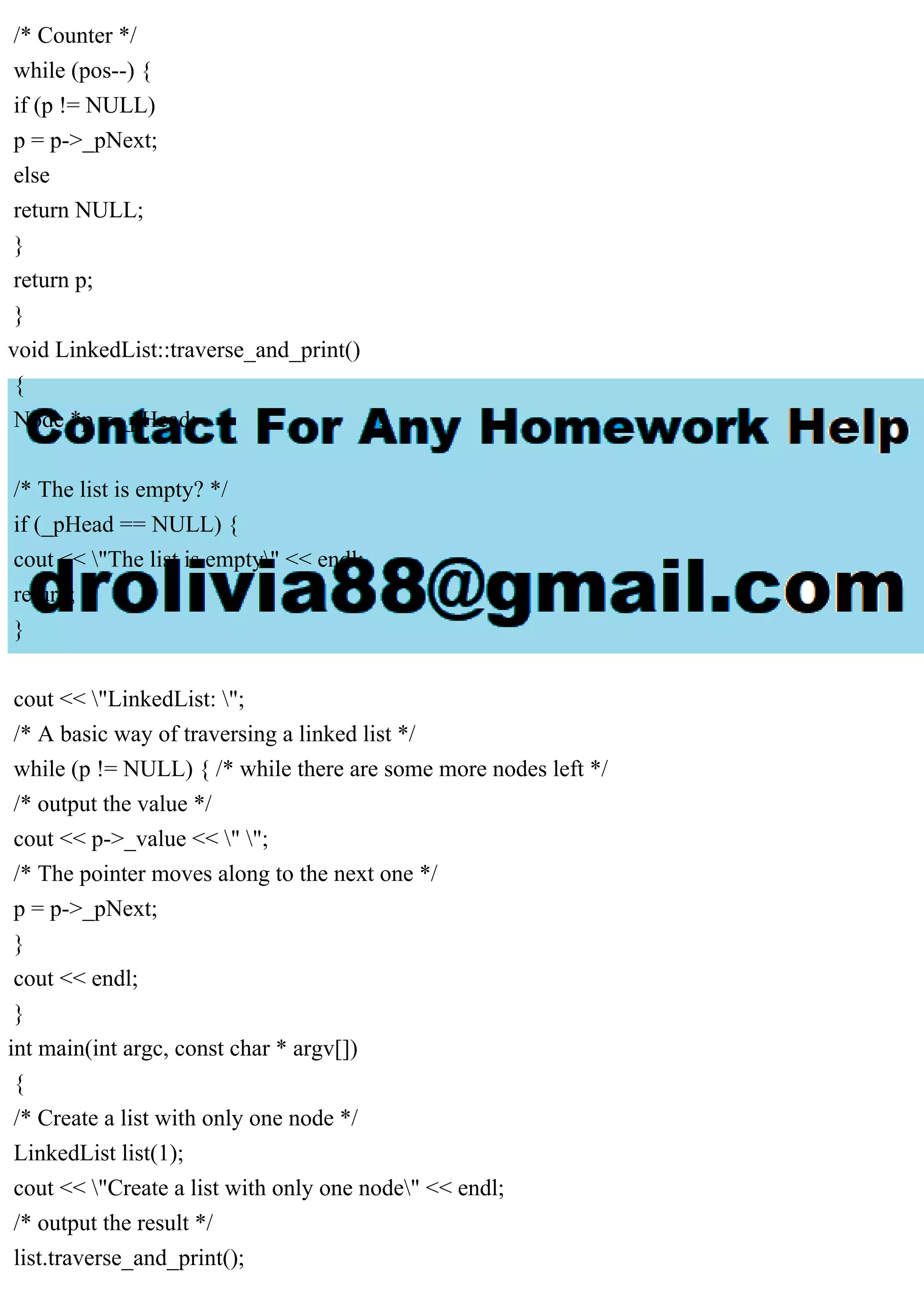 /* Counter */ while (pos--) { if (p != NULL) p = p->_pNext; else return NULL; } return p; } void LinkedList::traverse_and_print() { Node *p = _pHead; /* The list is empty? */ if (_pHead == NULL) { cout << "The list is empty" << endl; return; } cout << "LinkedList: "; /* A basic way of traversing a linked list */ while (p != NULL) { /* while there are some more nodes left */ /* output the value */ cout << p->_value << " "; /* The pointer moves along to the next one */ p = p->_pNext; } cout << endl; } int main(int argc, const char * argv[]) { /* Create a list with only one node */ LinkedList list(1); cout << "Create a list with only one node" << endl; /* output the result */ list.traverse_and_print(); 