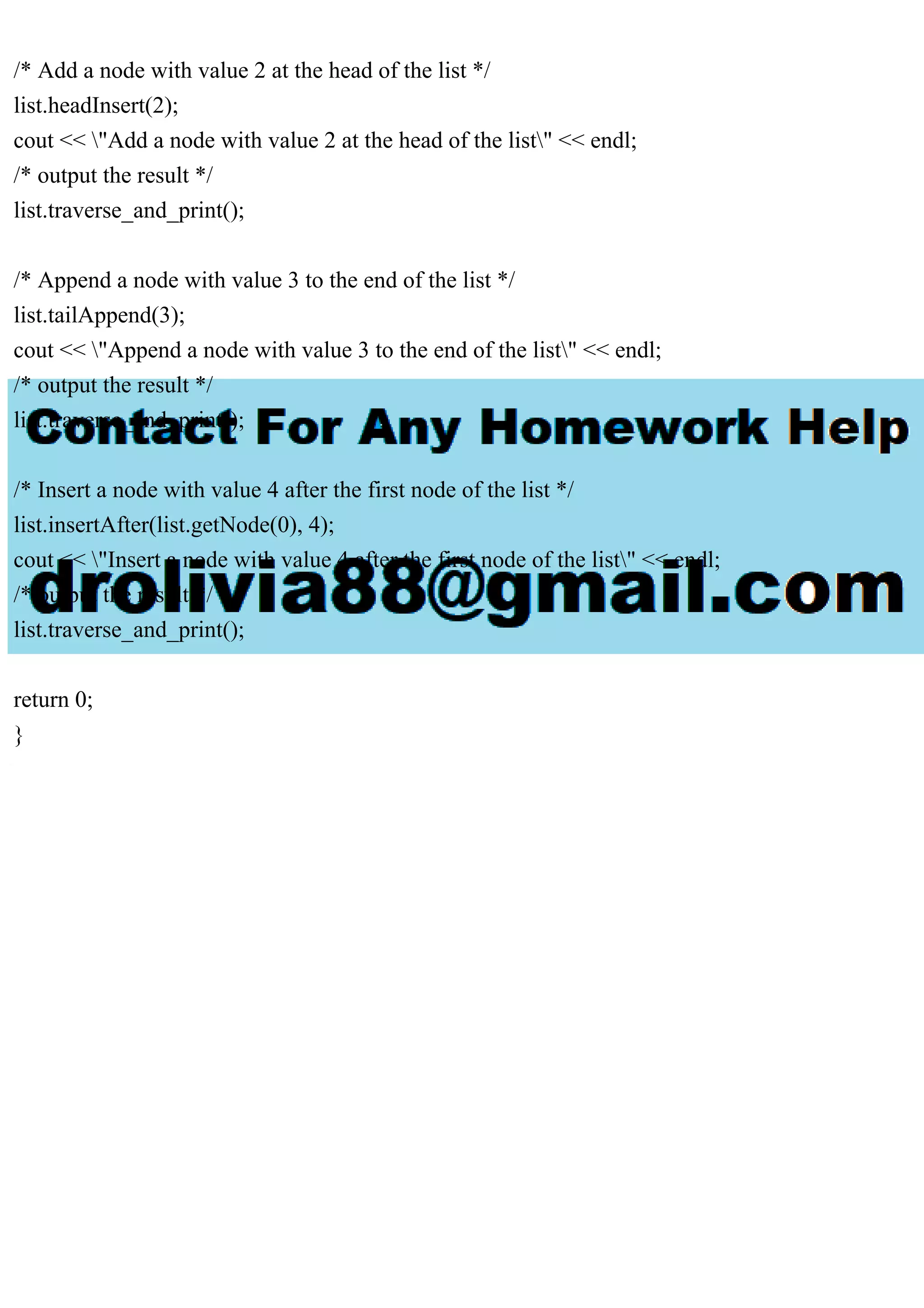 /* Add a node with value 2 at the head of the list */ list.headInsert(2); cout << "Add a node with value 2 at the head of the list" << endl; /* output the result */ list.traverse_and_print(); /* Append a node with value 3 to the end of the list */ list.tailAppend(3); cout << "Append a node with value 3 to the end of the list" << endl; /* output the result */ list.traverse_and_print(); /* Insert a node with value 4 after the first node of the list */ list.insertAfter(list.getNode(0), 4); cout << "Insert a node with value 4 after the first node of the list" << endl; /* output the result */ list.traverse_and_print(); return 0; } 