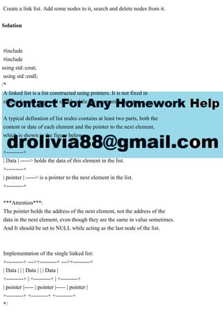 Create a link list. Add some nodes to it, search and delete nodes from it.
Solution
#include
#include
using std::cout;
using std::endl;
/*
A linked list is a list constructed using pointers. It is not fixed in
size and could grow and shrink while the program is running.
A typical defination of list nodes contains at least two parts, both the
content or date of each element and the pointer to the next element,
which is shown in the figure below.
+---------+
| Data | -----> holds the data of this element in the list.
+---------+
| pointer | -----> is a pointer to the next element in the list.
+---------+
***Attention***:
The pointer holds the address of the next element, not the address of the
data in the next element, even though they are the same in value sometimes.
And It should be set to NULL while acting as the last node of the list.
Implementation of the single linked list:
+---------+ --->+---------+ --->+---------+
| Data | | | Data | | | Data |
+---------+ | +---------+ | +---------+
| pointer |----- | pointer |----- | pointer |
+---------+ +---------+ +---------+
*/