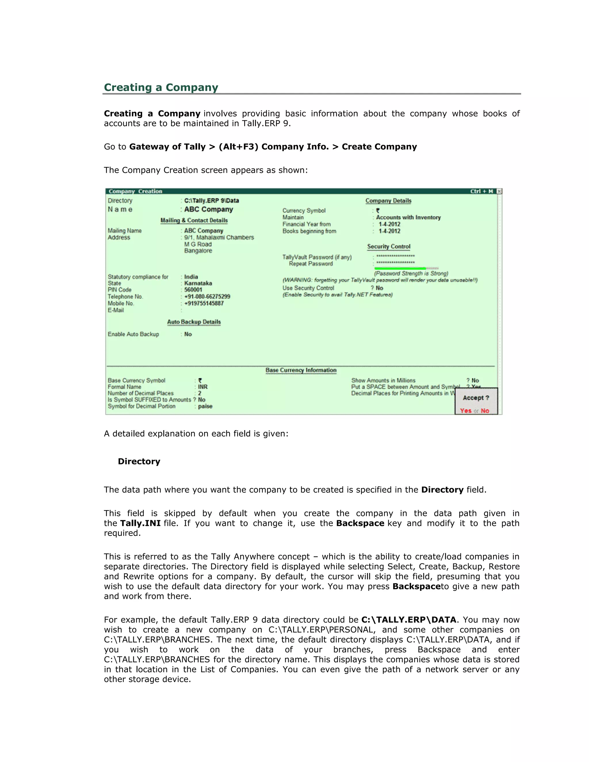 Creating a Company
Creating a Company involves providing basic information about the company whose books of
accounts are to be maintained in Tally.ERP 9.
Go to Gateway of Tally > (Alt+F3) Company Info. > Create Company
The Company Creation screen appears as shown:
A detailed explanation on each field is given:
Directory
The data path where you want the company to be created is specified in the Directory field.
This field is skipped by default when you create the company in the data path given in
the Tally.INI file. If you want to change it, use the Backspace key and modify it to the path
required.
This is referred to as the Tally Anywhere concept – which is the ability to create/load companies in
separate directories. The Directory field is displayed while selecting Select, Create, Backup, Restore
and Rewrite options for a company. By default, the cursor will skip the field, presuming that you
wish to use the default data directory for your work. You may press Backspaceto give a new path
and work from there.
For example, the default Tally.ERP 9 data directory could be C:TALLY.ERPDATA. You may now
wish to create a new company on C:TALLY.ERPPERSONAL, and some other companies on
C:TALLY.ERPBRANCHES. The next time, the default directory displays C:TALLY.ERPDATA, and if
you wish to work on the data of your branches, press Backspace and enter
C:TALLY.ERPBRANCHES for the directory name. This displays the companies whose data is stored
in that location in the List of Companies. You can even give the path of a network server or any
other storage device.
Get In Touch
011-43522158
 