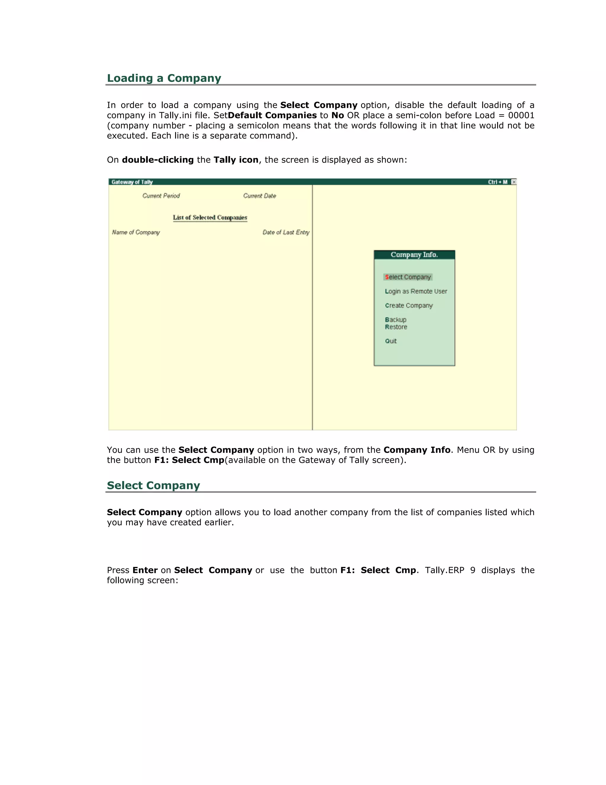 Loading a Company
In order to load a company using the Select Company option, disable the default loading of a
company in Tally.ini file. SetDefault Companies to No OR place a semi-colon before Load = 00001
(company number - placing a semicolon means that the words following it in that line would not be
executed. Each line is a separate command).
On double-clicking the Tally icon, the screen is displayed as shown:
You can use the Select Company option in two ways, from the Company Info. Menu OR by using
the button F1: Select Cmp(available on the Gateway of Tally screen).
Select Company
Select Company option allows you to load another company from the list of companies listed which
you may have created earlier.
Press Enter on Select Company or use the button F1: Select Cmp. Tally.ERP 9 displays the
following screen:
Get In Touch
011-43522158
 