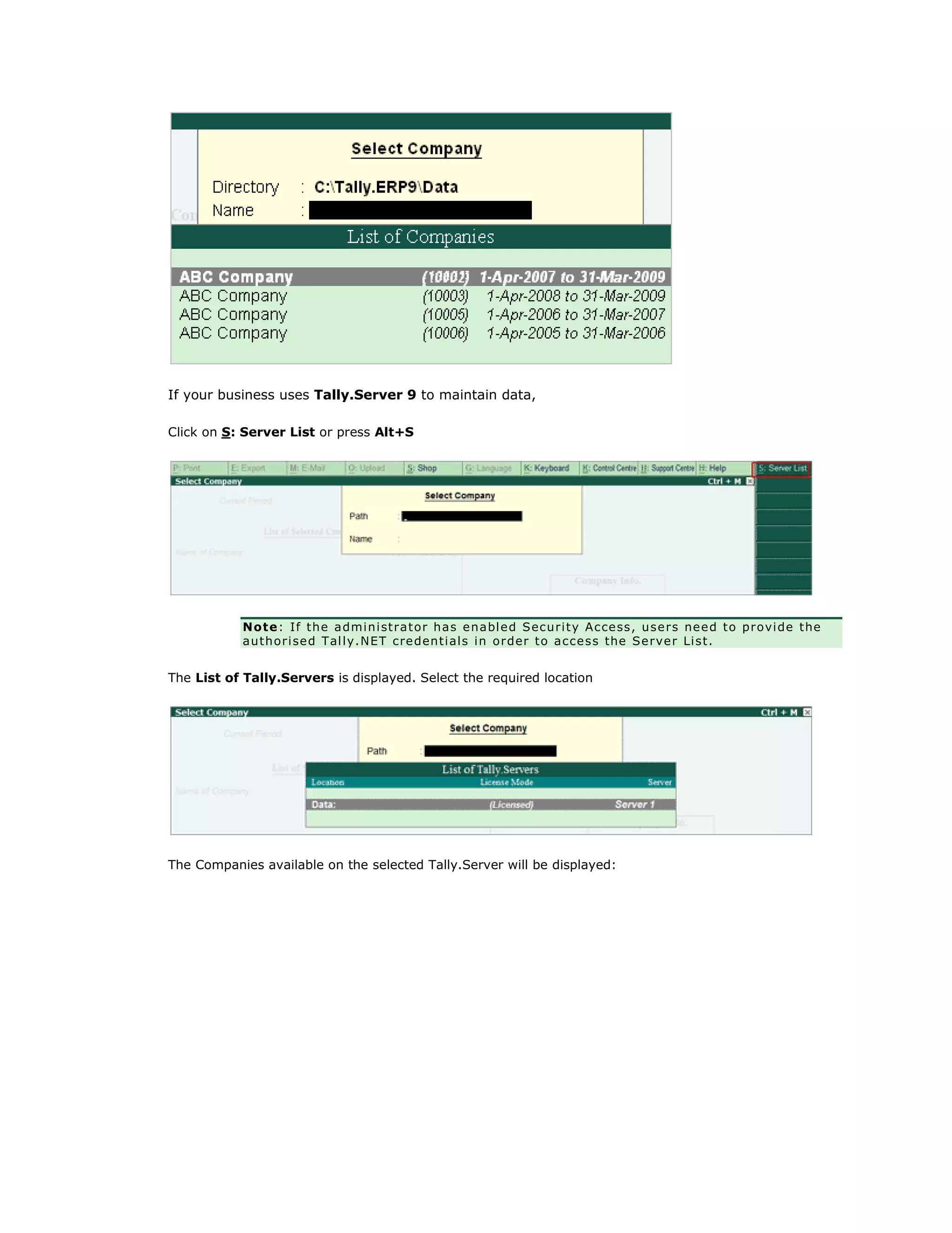 If your business uses Tally.Server 9 to maintain data,
Click on S: Server List or press Alt+S
Note: If the administrator has enabled Security Access, users need to provide the
authorised Tally.NET credentials in order to access the Server List.
The List of Tally.Servers is displayed. Select the required location
The Companies available on the selected Tally.Server will be displayed:
Get In Touch
011-43522158
 