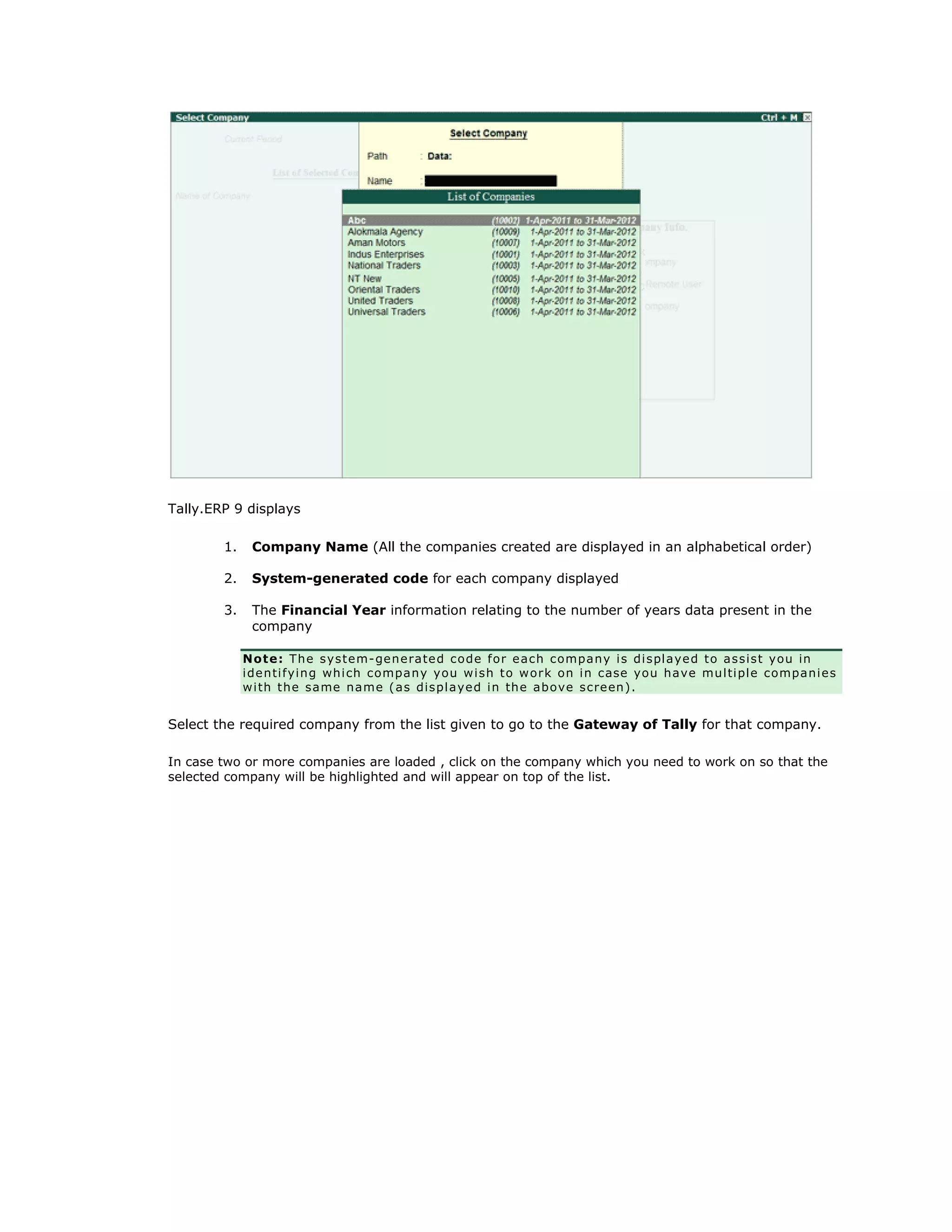 Tally.ERP 9 displays
1. Company Name (All the companies created are displayed in an alphabetical order)
2. System-generated code for each company displayed
3. The Financial Year information relating to the number of years data present in the
company
Note: The system-generated code for each company is displayed to assist you in
identifying which company you wish to work on in case you have multiple companies
with the same name (as displayed in the above screen).
Select the required company from the list given to go to the Gateway of Tally for that company.
In case two or more companies are loaded , click on the company which you need to work on so that the
selected company will be highlighted and will appear on top of the list.
Get In Touch
011-43522158
 