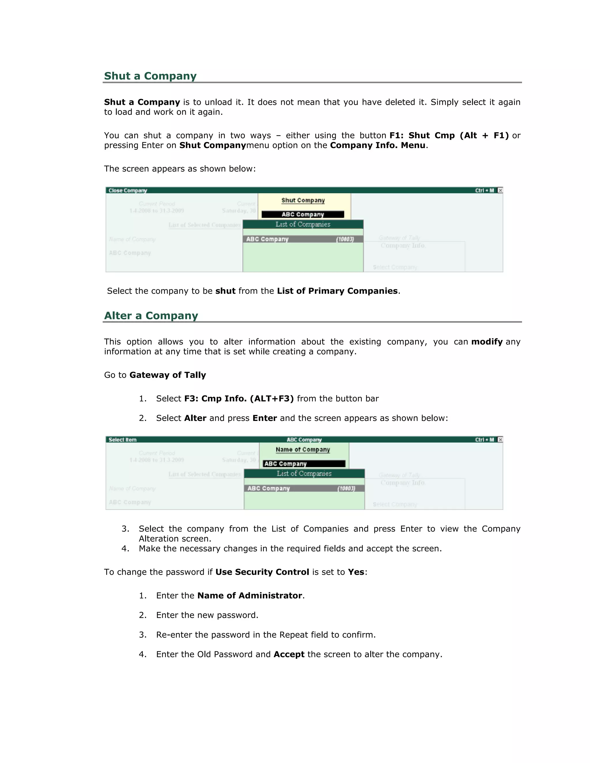 Shut a Company
Shut a Company is to unload it. It does not mean that you have deleted it. Simply select it again
to load and work on it again.
You can shut a company in two ways – either using the button F1: Shut Cmp (Alt + F1) or
pressing Enter on Shut Companymenu option on the Company Info. Menu.
The screen appears as shown below:
Select the company to be shut from the List of Primary Companies.
Alter a Company
This option allows you to alter information about the existing company, you can modify any
information at any time that is set while creating a company.
Go to Gateway of Tally
1. Select F3: Cmp Info. (ALT+F3) from the button bar
2. Select Alter and press Enter and the screen appears as shown below:
3. Select the company from the List of Companies and press Enter to view the Company
Alteration screen.
4. Make the necessary changes in the required fields and accept the screen.
To change the password if Use Security Control is set to Yes:
1. Enter the Name of Administrator.
2. Enter the new password.
3. Re-enter the password in the Repeat field to confirm.
4. Enter the Old Password and Accept the screen to alter the company.
Get In Touch
011-43522158
 