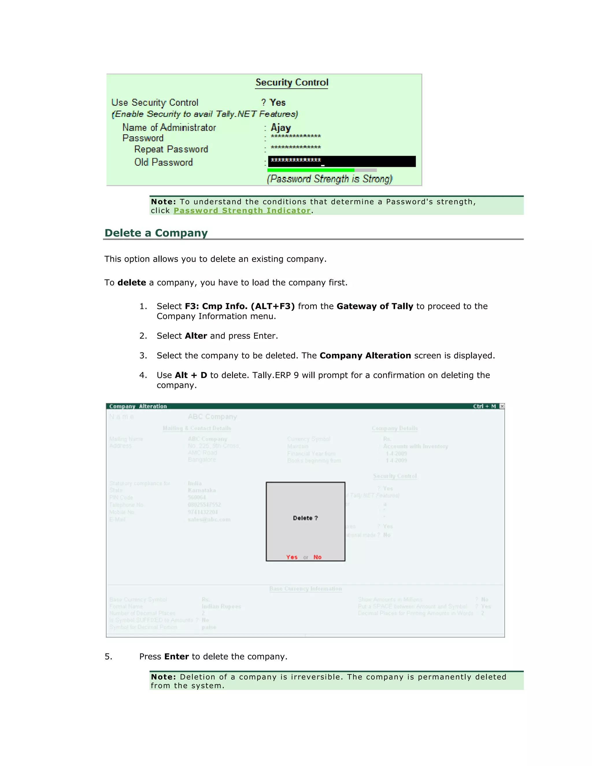 Note: To understand the conditions that determine a Password's strength,
click Password Strength Indicator.
Delete a Company
This option allows you to delete an existing company.
To delete a company, you have to load the company first.
1. Select F3: Cmp Info. (ALT+F3) from the Gateway of Tally to proceed to the
Company Information menu.
2. Select Alter and press Enter.
3. Select the company to be deleted. The Company Alteration screen is displayed.
4. Use Alt + D to delete. Tally.ERP 9 will prompt for a confirmation on deleting the
company.
5. Press Enter to delete the company.
Note: Deletion of a company is irreversible. The company is permanently deleted
from the system.
Get In Touch
011-43522158
 