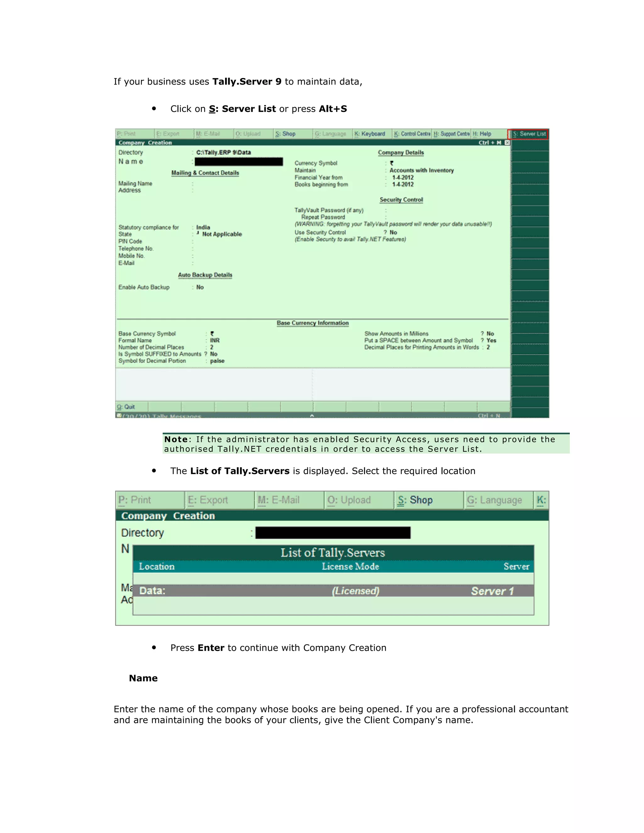 If your business uses Tally.Server 9 to maintain data,
• Click on S: Server List or press Alt+S
Note: If the administrator has enabled Security Access, users need to provide the
authorised Tally.NET credentials in order to access the Server List.
• The List of Tally.Servers is displayed. Select the required location
• Press Enter to continue with Company Creation
Name
Enter the name of the company whose books are being opened. If you are a professional accountant
and are maintaining the books of your clients, give the Client Company's name.
Get In Touch
011-43522158
 