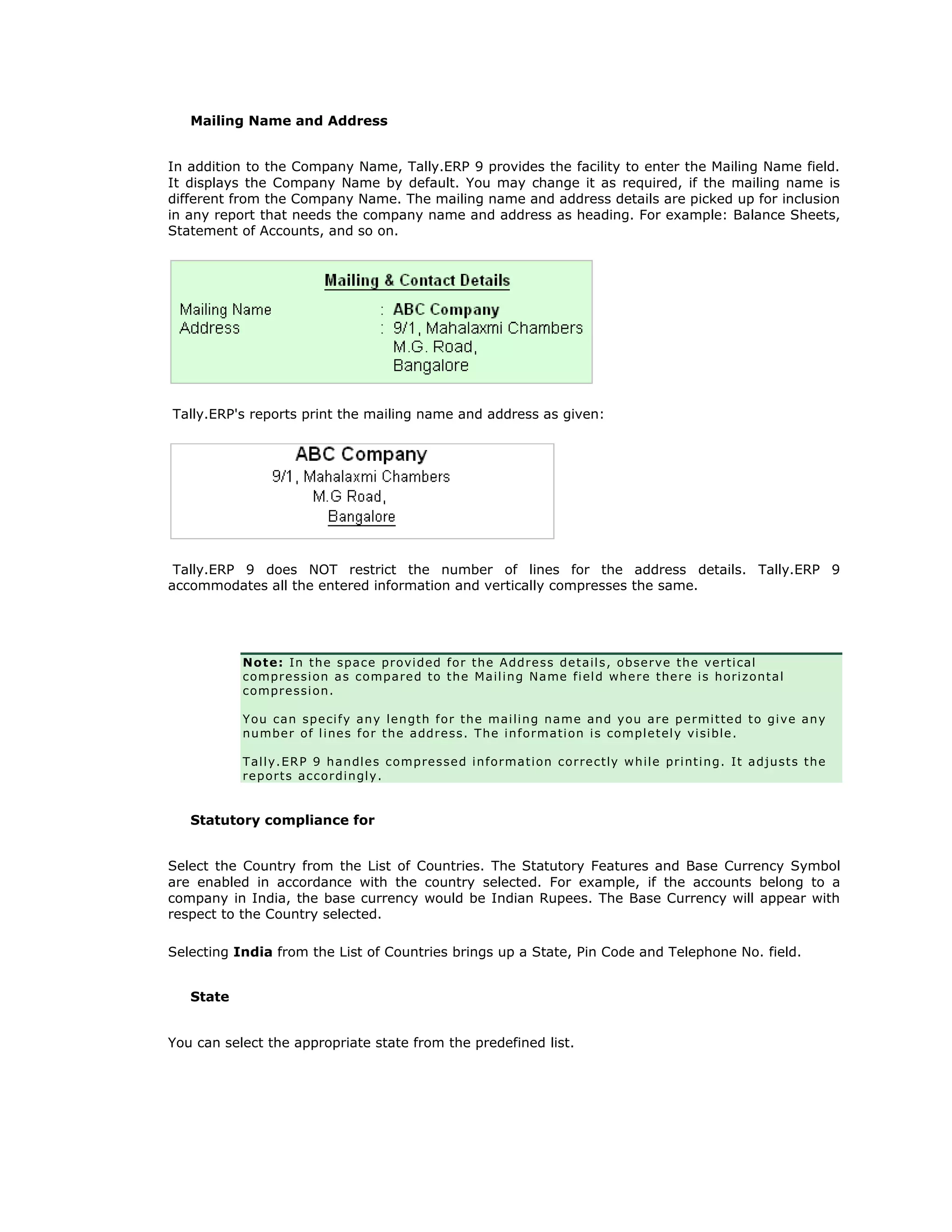 Mailing Name and Address
In addition to the Company Name, Tally.ERP 9 provides the facility to enter the Mailing Name field.
It displays the Company Name by default. You may change it as required, if the mailing name is
different from the Company Name. The mailing name and address details are picked up for inclusion
in any report that needs the company name and address as heading. For example: Balance Sheets,
Statement of Accounts, and so on.
Tally.ERP's reports print the mailing name and address as given:
Tally.ERP 9 does NOT restrict the number of lines for the address details. Tally.ERP 9
accommodates all the entered information and vertically compresses the same.
Note: In the space provided for the Address details, observe the vertical
compression as compared to the Mailing Name field where there is horizontal
compression.
You can specify any length for the mailing name and you are permitted to give any
number of lines for the address. The information is completely visible.
Tally.ERP 9 handles compressed information correctly while printing. It adjusts the
reports accordingly.
Statutory compliance for
Select the Country from the List of Countries. The Statutory Features and Base Currency Symbol
are enabled in accordance with the country selected. For example, if the accounts belong to a
company in India, the base currency would be Indian Rupees. The Base Currency will appear with
respect to the Country selected.
Selecting India from the List of Countries brings up a State, Pin Code and Telephone No. field.
State
You can select the appropriate state from the predefined list.
Get In Touch
011-43522158
 