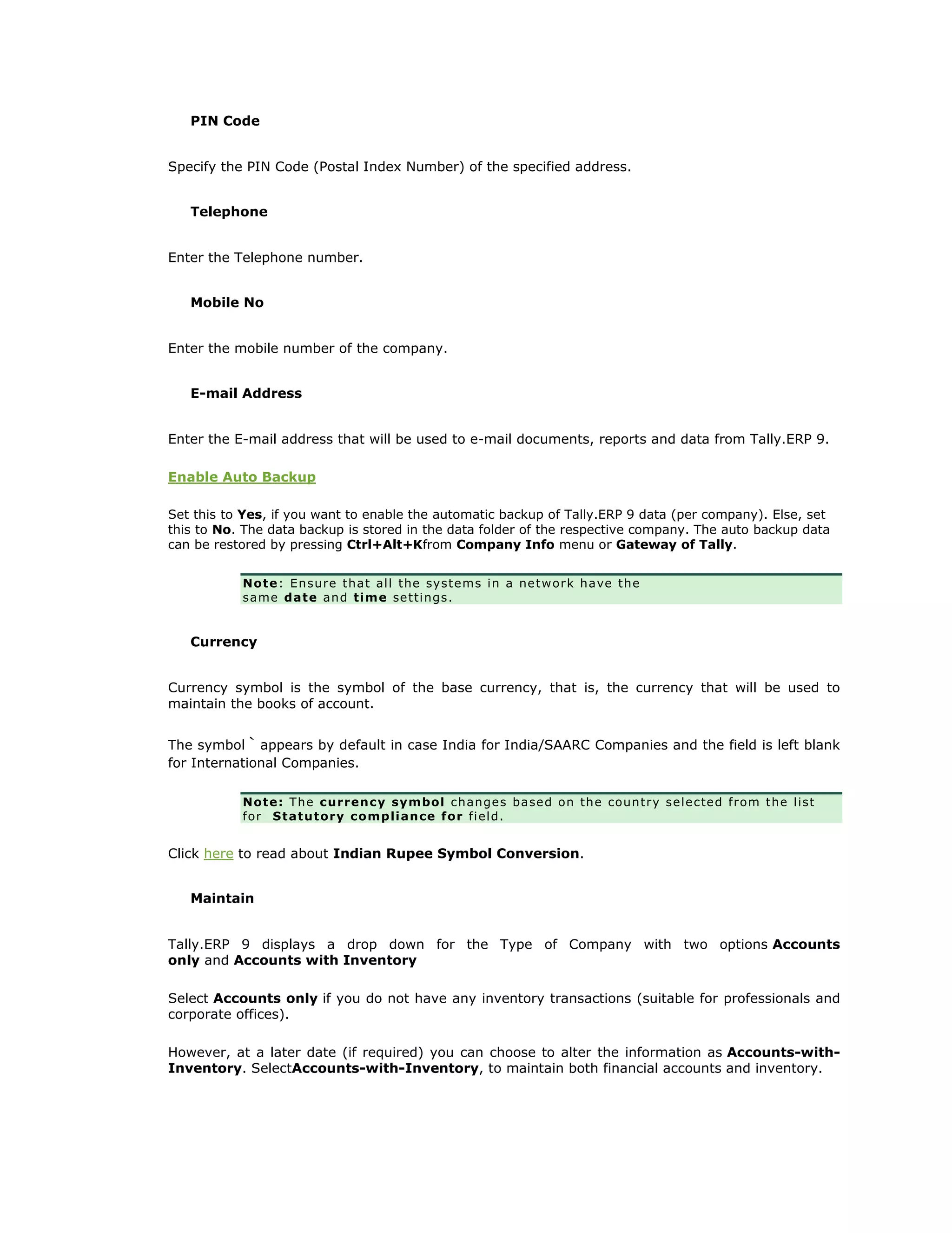 PIN Code
Specify the PIN Code (Postal Index Number) of the specified address.
Telephone
Enter the Telephone number.
Mobile No
Enter the mobile number of the company.
E-mail Address
Enter the E-mail address that will be used to e-mail documents, reports and data from Tally.ERP 9.
Enable Auto Backup
Set this to Yes, if you want to enable the automatic backup of Tally.ERP 9 data (per company). Else, set
this to No. The data backup is stored in the data folder of the respective company. The auto backup data
can be restored by pressing Ctrl+Alt+Kfrom Company Info menu or Gateway of Tally.
Note: Ensure that all the systems in a network have the
same date and time settings.
Currency
Currency symbol is the symbol of the base currency, that is, the currency that will be used to
maintain the books of account.
The symbol ` appears by default in case India for India/SAARC Companies and the field is left blank
for International Companies.
Note: The currency symbol changes based on the country selected from the list
for Statutory compliance for field.
Click here to read about Indian Rupee Symbol Conversion.
Maintain
Tally.ERP 9 displays a drop down for the Type of Company with two options Accounts
only and Accounts with Inventory
Select Accounts only if you do not have any inventory transactions (suitable for professionals and
corporate offices).
However, at a later date (if required) you can choose to alter the information as Accounts-with-
Inventory. SelectAccounts-with-Inventory, to maintain both financial accounts and inventory.
Get In Touch
011-43522158
 
