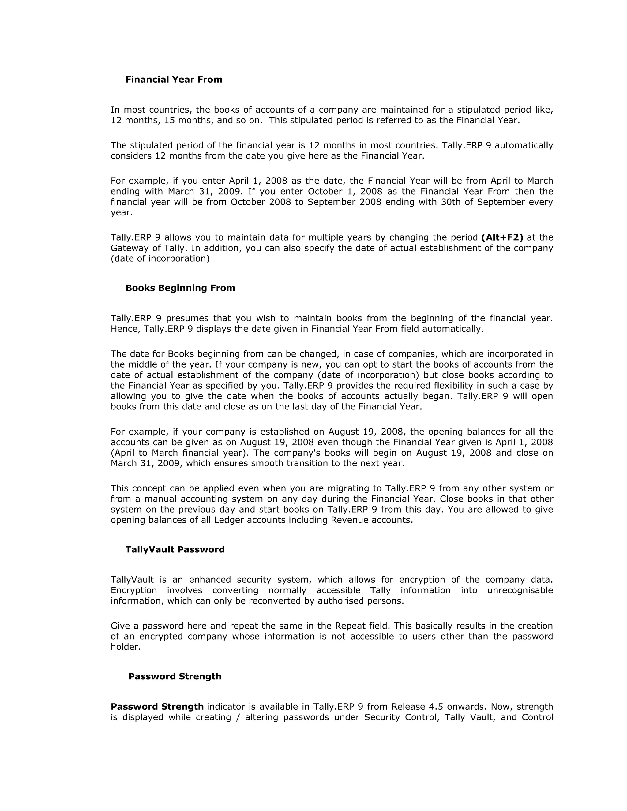 Financial Year From
In most countries, the books of accounts of a company are maintained for a stipulated period like,
12 months, 15 months, and so on. This stipulated period is referred to as the Financial Year.
The stipulated period of the financial year is 12 months in most countries. Tally.ERP 9 automatically
considers 12 months from the date you give here as the Financial Year.
For example, if you enter April 1, 2008 as the date, the Financial Year will be from April to March
ending with March 31, 2009. If you enter October 1, 2008 as the Financial Year From then the
financial year will be from October 2008 to September 2008 ending with 30th of September every
year.
Tally.ERP 9 allows you to maintain data for multiple years by changing the period (Alt+F2) at the
Gateway of Tally. In addition, you can also specify the date of actual establishment of the company
(date of incorporation)
Books Beginning From
Tally.ERP 9 presumes that you wish to maintain books from the beginning of the financial year.
Hence, Tally.ERP 9 displays the date given in Financial Year From field automatically.
The date for Books beginning from can be changed, in case of companies, which are incorporated in
the middle of the year. If your company is new, you can opt to start the books of accounts from the
date of actual establishment of the company (date of incorporation) but close books according to
the Financial Year as specified by you. Tally.ERP 9 provides the required flexibility in such a case by
allowing you to give the date when the books of accounts actually began. Tally.ERP 9 will open
books from this date and close as on the last day of the Financial Year.
For example, if your company is established on August 19, 2008, the opening balances for all the
accounts can be given as on August 19, 2008 even though the Financial Year given is April 1, 2008
(April to March financial year). The company's books will begin on August 19, 2008 and close on
March 31, 2009, which ensures smooth transition to the next year.
This concept can be applied even when you are migrating to Tally.ERP 9 from any other system or
from a manual accounting system on any day during the Financial Year. Close books in that other
system on the previous day and start books on Tally.ERP 9 from this day. You are allowed to give
opening balances of all Ledger accounts including Revenue accounts.
TallyVault Password
TallyVault is an enhanced security system, which allows for encryption of the company data.
Encryption involves converting normally accessible Tally information into unrecognisable
information, which can only be reconverted by authorised persons.
Give a password here and repeat the same in the Repeat field. This basically results in the creation
of an encrypted company whose information is not accessible to users other than the password
holder.
Password Strength
Password Strength indicator is available in Tally.ERP 9 from Release 4.5 onwards. Now, strength
is displayed while creating / altering passwords under Security Control, Tally Vault, and Control
Get In Touch
011-43522158
 