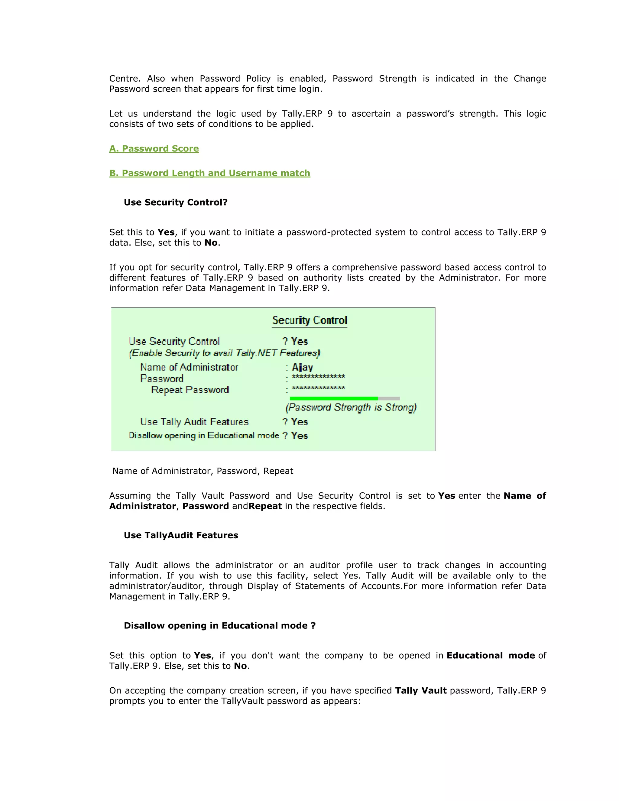 Centre. Also when Password Policy is enabled, Password Strength is indicated in the Change
Password screen that appears for first time login.
Let us understand the logic used by Tally.ERP 9 to ascertain a password’s strength. This logic
consists of two sets of conditions to be applied.
A. Password Score
B. Password Length and Username match
Use Security Control?
Set this to Yes, if you want to initiate a password-protected system to control access to Tally.ERP 9
data. Else, set this to No.
If you opt for security control, Tally.ERP 9 offers a comprehensive password based access control to
different features of Tally.ERP 9 based on authority lists created by the Administrator. For more
information refer Data Management in Tally.ERP 9.
Name of Administrator, Password, Repeat
Assuming the Tally Vault Password and Use Security Control is set to Yes enter the Name of
Administrator, Password andRepeat in the respective fields.
Use TallyAudit Features
Tally Audit allows the administrator or an auditor profile user to track changes in accounting
information. If you wish to use this facility, select Yes. Tally Audit will be available only to the
administrator/auditor, through Display of Statements of Accounts.For more information refer Data
Management in Tally.ERP 9.
Disallow opening in Educational mode ?
Set this option to Yes, if you don't want the company to be opened in Educational mode of
Tally.ERP 9. Else, set this to No.
On accepting the company creation screen, if you have specified Tally Vault password, Tally.ERP 9
prompts you to enter the TallyVault password as appears:
Get In Touch
011-43522158
 