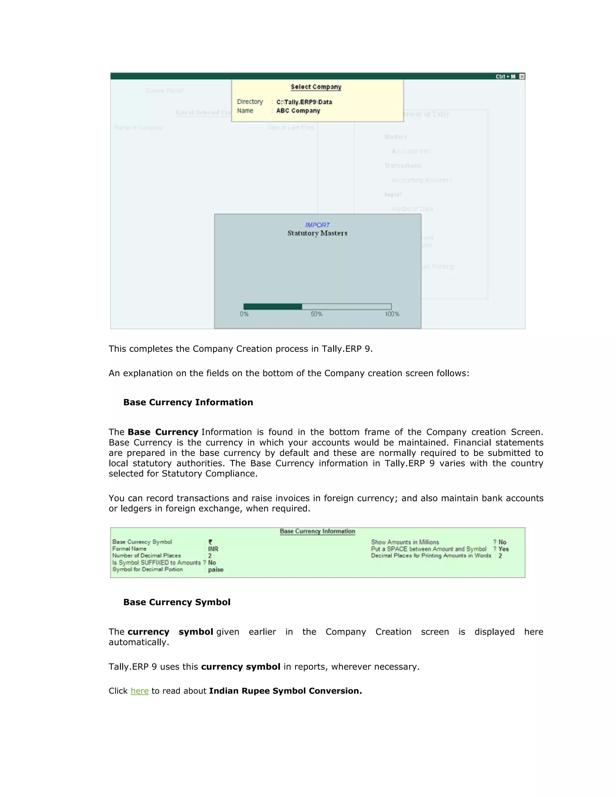 This completes the Company Creation process in Tally.ERP 9.
An explanation on the fields on the bottom of the Company creation screen follows:
Base Currency Information
The Base Currency Information is found in the bottom frame of the Company creation Screen.
Base Currency is the currency in which your accounts would be maintained. Financial statements
are prepared in the base currency by default and these are normally required to be submitted to
local statutory authorities. The Base Currency information in Tally.ERP 9 varies with the country
selected for Statutory Compliance.
You can record transactions and raise invoices in foreign currency; and also maintain bank accounts
or ledgers in foreign exchange, when required.
Base Currency Symbol
The currency symbol given earlier in the Company Creation screen is displayed here
automatically.
Tally.ERP 9 uses this currency symbol in reports, wherever necessary.
Click here to read about Indian Rupee Symbol Conversion.
Get In Touch
011-43522158
 