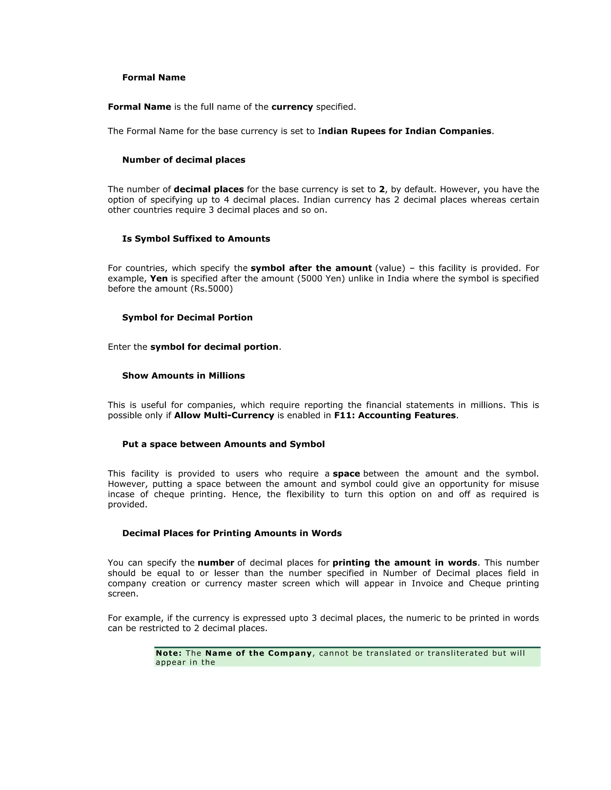 Formal Name
Formal Name is the full name of the currency specified.
The Formal Name for the base currency is set to Indian Rupees for Indian Companies.
Number of decimal places
The number of decimal places for the base currency is set to 2, by default. However, you have the
option of specifying up to 4 decimal places. Indian currency has 2 decimal places whereas certain
other countries require 3 decimal places and so on.
Is Symbol Suffixed to Amounts
For countries, which specify the symbol after the amount (value) – this facility is provided. For
example, Yen is specified after the amount (5000 Yen) unlike in India where the symbol is specified
before the amount (Rs.5000)
Symbol for Decimal Portion
Enter the symbol for decimal portion.
Show Amounts in Millions
This is useful for companies, which require reporting the financial statements in millions. This is
possible only if Allow Multi-Currency is enabled in F11: Accounting Features.
Put a space between Amounts and Symbol
This facility is provided to users who require a space between the amount and the symbol.
However, putting a space between the amount and symbol could give an opportunity for misuse
incase of cheque printing. Hence, the flexibility to turn this option on and off as required is
provided.
Decimal Places for Printing Amounts in Words
You can specify the number of decimal places for printing the amount in words. This number
should be equal to or lesser than the number specified in Number of Decimal places field in
company creation or currency master screen which will appear in Invoice and Cheque printing
screen.
For example, if the currency is expressed upto 3 decimal places, the numeric to be printed in words
can be restricted to 2 decimal places.
Note: The Name of the Company, cannot be translated or transliterated but will
appear in the
Get In Touch
011-43522158
 