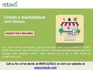 Create a marketplace
with Retaxis.
Let’s start to sell or rent goods, spaces or services online at your MARKETETPLACE
STORE. Set up your own Ecommerce Website. Just build your Marketplace Store and
manage your products online. Send request to us for a free demo at
info@retaxis.com
Call us for a free demo at 09971125511 or visit our website at
www.retaxis.com
REQUEST FOR A FREE DEMO
 