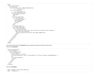 <body>
 <div class="container">
   <div class="row">
     <h3 class="text-center" >SIMPLE METEOR CHAT</h3>
<!-- text holder -->
     <div class="col-md-12">
<!-- login button -->
       <div class="panel panel-info">
         <div class="panel-heading">
           GROUP CHAT
         </div>
         <div class="panel-body">
           <ul class="media-list">
             <!-- message template -->
             {{#each messages}}
               {{> message}}
             {{/each}}
           </ul>
         </div>
         <!-- message textbox -->
         <form class="new-message">
           <div class="panel-footer">
             <div class="input-group">
               <input type="text" name="text" class="form-control" placeholder="Enter Message" />
               <span class="input-group-btn">
                 <button class="btn btn-info send" type="submit">SEND</button>
               </span>
             </div>
           </div>
         </form>
       </div>
     </div>
   </div>
 </div>
</body>
Then we will create several les in the imports/ui/ directory to separate each template to a different html le and js le.
Create new le message.html:
<template name="message">
 <li class="media">
   <div class="media-body">
     <div class="media">
       <a class="pull-left" href="#">
       <img class="media-object img-circle img-responsive" src="https://lorempixel.com/60/60/people/" />
       </a>
       <div class="media-body" >
         {{text}}
       </div>
     </div>
   </div>
 </li>
</template>
Create new le message.js:
import { Template } from 'meteor/templating';
import './message.html';
 