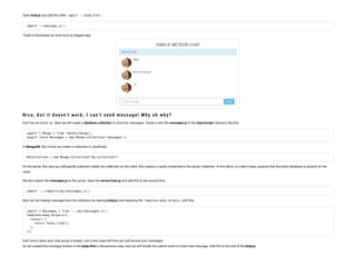 Open body.js and add this after import './body.html' :
import './message.js';
Thank to Bootstrap we have such an elegant app:
N ice, b u t it does n’t work, I can’t s en d mes s age! W h y oh wh y ?
Don’t be too hurry! :-p . Now we will create a database collection to store the messages. Create a new le messages.js in the imports/api/ directory like this:
import { Mongo } from 'meteor/mongo';
export const Messages = new Mongo.Collection('messages');
In MongoDB, this is how we create a collection in JavaScript:
MyCollection = new Mongo.Collection("my-collection")
On the server, this sets up a MongoDB collection called my-collection; on the client, this creates a cache connected to the server collection. In this demo, to make it easy, assume that the entire database is present on the
client.
We also import the messages.js to the server. Open the server/main.js and add this to the second line:
import '../imports/api/messages.js';
Now we can display message from the collection by opening body.js and replacing the Template.body.helpers with this:
import { Messages } from '../api/messages.js';
Template.body.helpers({
 tasks() {
   return Tasks.find();
 },
});
Don’t worry when your chat group is empty. Just a few steps left then you will receive your messages.
As we created the message textbox in the body.html in the previous step, now we will handle the submit event to insert new message. Add this to the end of the body.js:
 