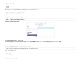 {{#if currentUser}}
<form…>
…
</form>
{{/if}}
Then we will add a new le accounts-con g.js in the imports/startup/ directory to make easier to sign up:
import { Accounts } from 'meteor/accounts-base';
Accounts.ui.config({
 passwordSignupFields: 'USERNAME_ONLY',
});
And import it by opening client/main.js and inserting this to the rst line:
import '../imports/startup/accounts-config.js';
Then you will see our app now looks like this:
You can simply create account, sign in… To join our chat!
Let’s add some more elds to your messages collection to see who sends it. Open the body.js and replace //user information inside the function Messages.insert with this:
owner: Meteor.userId(), username:Meteor.user().username,
And open the message.html, replace the <!-- user information --> with this:
<small class="text-muted"><strong>{{username}}</strong> | {{createdAt}}</small>
Finally, add this to client/main.css:
.panel-body{
 overflow-y:scroll;
 height:60vh;
}
All done! Enjoy your Meteor chat app!
 