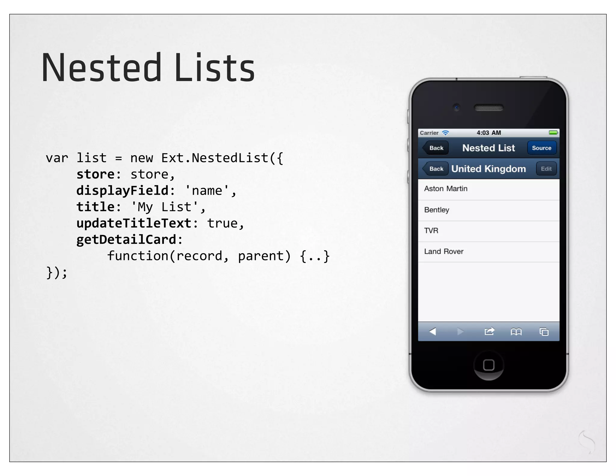 Nested Lists
var	
  list	
  =	
  new	
  Ext.NestedList({
	
  	
  	
  	
  store:	
  store,
	
  	
  	
  	
  displayField:	
  'name',
	
  	
  	
  	
  title:	
  'My	
  List',
	
  	
  	
  	
  updateTitleText:	
  true,
	
  	
  	
  	
  getDetailCard:
	
  	
  	
  	
  	
  	
  	
  	
  function(record,	
  parent)	
  {..}
});
 