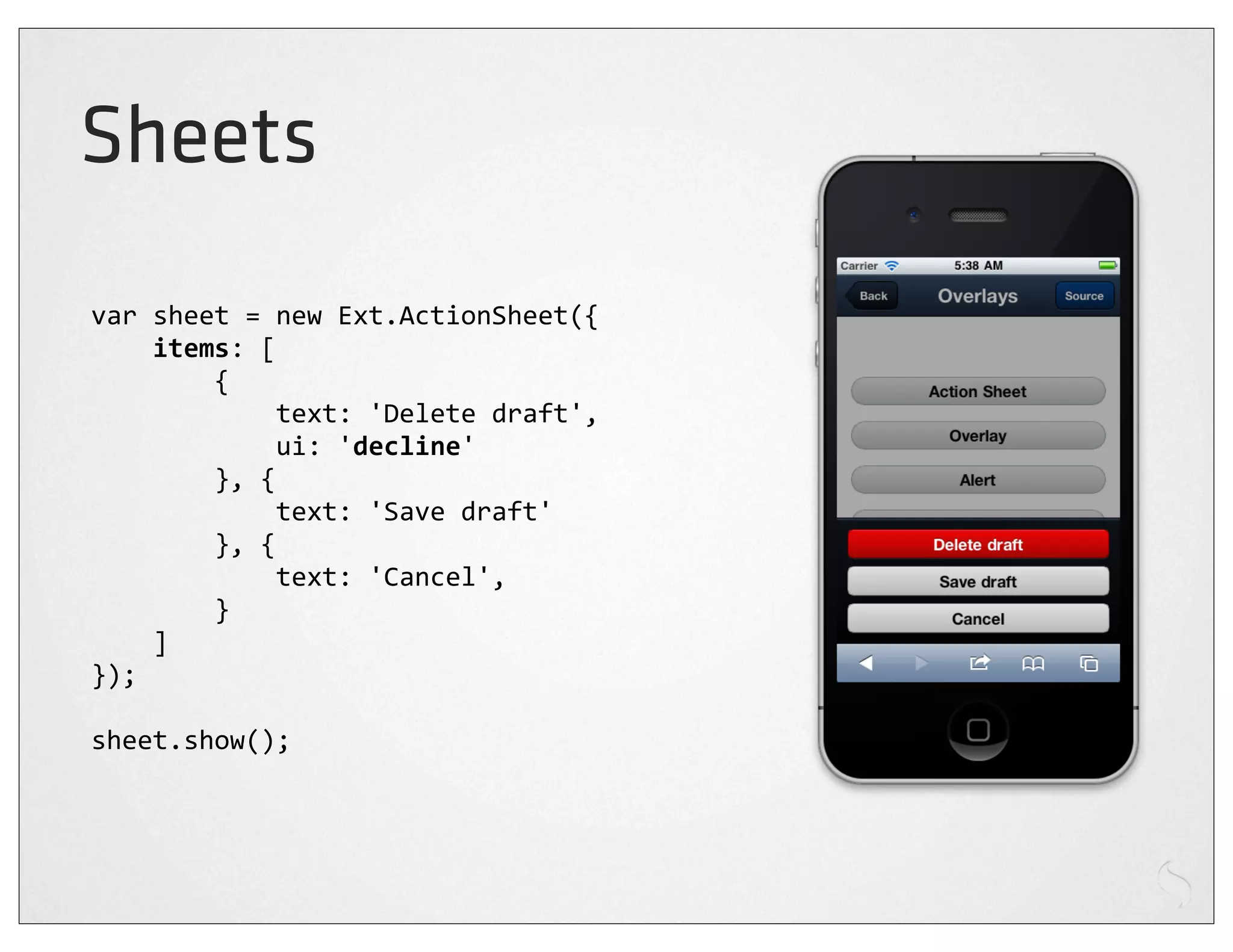 Sheets
var	
  sheet	
  =	
  new	
  Ext.ActionSheet({
	
  	
  	
  	
  items:	
  [
	
  	
  	
  	
  	
  	
  	
  	
  {
	
  	
  	
  	
  	
  	
  	
  	
  	
  	
  	
  	
  text:	
  'Delete	
  draft',
	
  	
  	
  	
  	
  	
  	
  	
  	
  	
  	
  	
  ui:	
  'decline'
	
  	
  	
  	
  	
  	
  	
  	
  },	
  {
	
  	
  	
  	
  	
  	
  	
  	
  	
  	
  	
  	
  text:	
  'Save	
  draft'
	
  	
  	
  	
  	
  	
  	
  	
  },	
  {
	
  	
  	
  	
  	
  	
  	
  	
  	
  	
  	
  	
  text:	
  'Cancel',
	
  	
  	
  	
  	
  	
  	
  	
  }
	
  	
  	
  	
  ]
});

sheet.show();
 