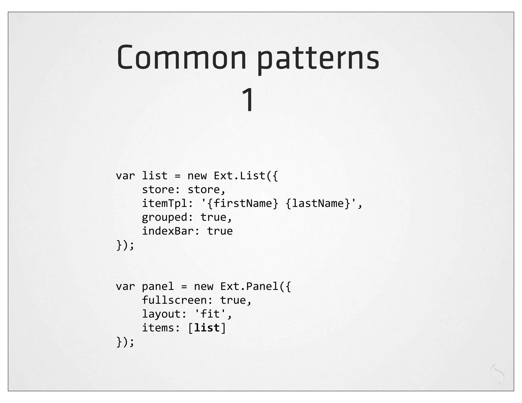 Common patterns
      1
var	
  list	
  =	
  new	
  Ext.List({
	
  	
  	
  	
  store:	
  store,
	
  	
  	
  	
  itemTpl:	
  '{firstName}	
  {lastName}',
	
  	
  	
  	
  grouped:	
  true,
	
  	
  	
  	
  indexBar:	
  true
});


var	
  panel	
  =	
  new	
  Ext.Panel({
	
  	
  	
  	
  fullscreen:	
  true,
	
  	
  	
  	
  layout:	
  'fit',
	
  	
  	
  	
  items:	
  [list]
});
 