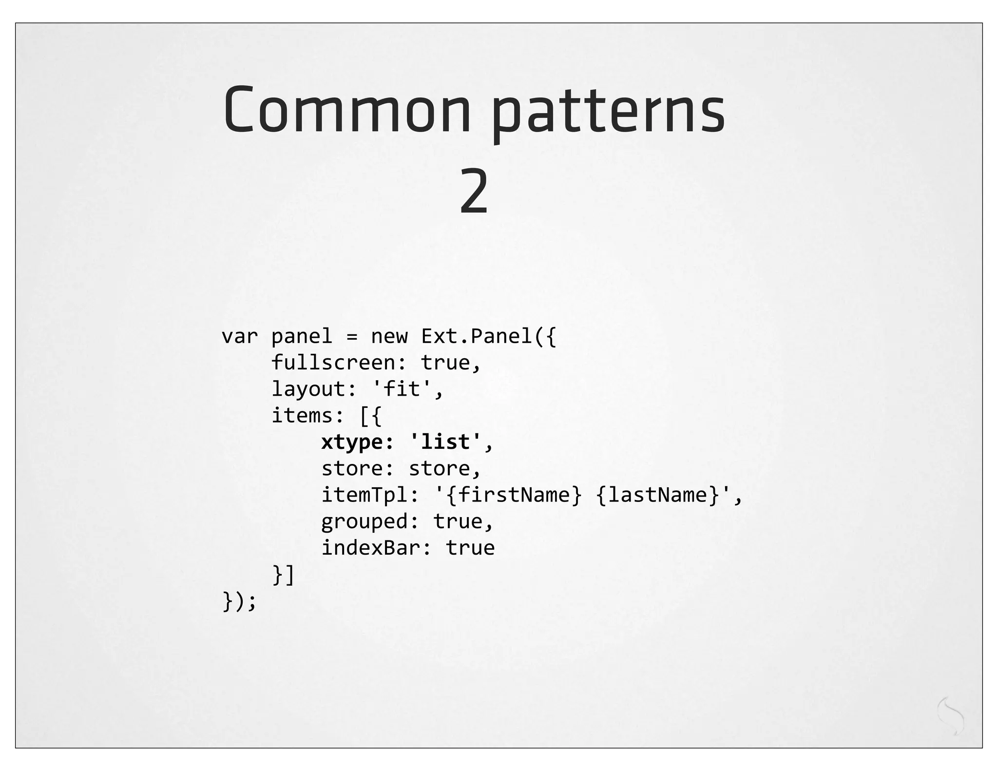 Common patterns
      2
var	
  panel	
  =	
  new	
  Ext.Panel({
	
  	
  	
  	
  fullscreen:	
  true,
	
  	
  	
  	
  layout:	
  'fit',
	
  	
  	
  	
  items:	
  [{
	
  	
  	
  	
  	
  	
  	
  	
  xtype:	
  'list',
	
  	
  	
  	
  	
  	
  	
  	
  store:	
  store,
	
  	
  	
  	
  	
  	
  	
  	
  itemTpl:	
  '{firstName}	
  {lastName}',
	
  	
  	
  	
  	
  	
  	
  	
  grouped:	
  true,
	
  	
  	
  	
  	
  	
  	
  	
  indexBar:	
  true
	
  	
  	
  	
  }]
});
 