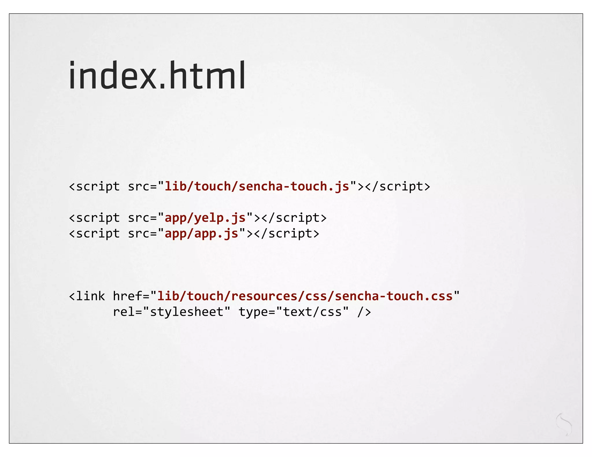 index.html

<script	
  src="lib/touch/sencha-­‐touch.js"></script>

<script	
  src="app/yelp.js"></script>
<script	
  src="app/app.js"></script>



<link	
  href="lib/touch/resources/css/sencha-­‐touch.css"	
  
	
  	
  	
  	
  	
  	
  rel="stylesheet"	
  type="text/css"	
  />
 