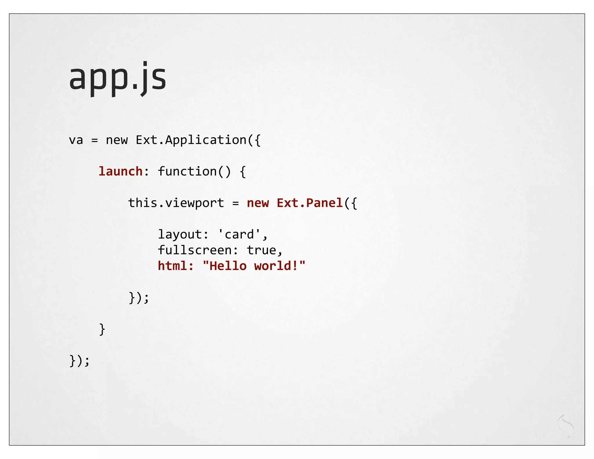 app.js
va	
  =	
  new	
  Ext.Application({

	
  	
  	
  	
  launch:	
  function()	
  {

	
  	
  	
  	
  	
  	
  	
  	
  this.viewport	
  =	
  new	
  Ext.Panel({

	
  	
  	
  	
  	
  	
  	
  	
  	
  	
  	
  	
  layout:	
  'card',
	
  	
  	
  	
  	
  	
  	
  	
  	
  	
  	
  	
  fullscreen:	
  true,
	
  	
  	
  	
  	
  	
  	
  	
  	
  	
  	
  	
  html:	
  "Hello	
  world!"
	
  	
  	
  	
  
	
  	
  	
  	
  	
  	
  	
  	
  });

	
  	
  	
  	
  }

});
 