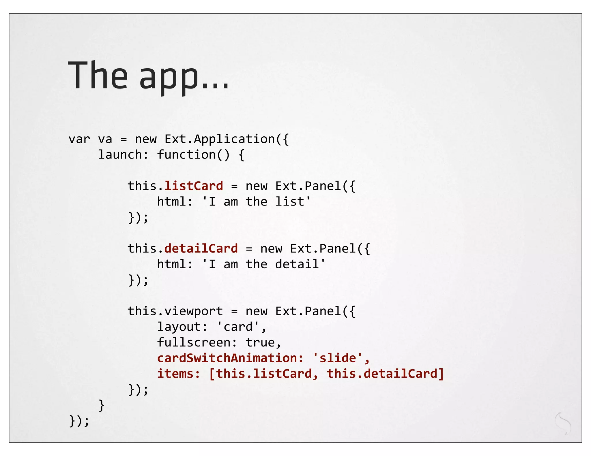 The app...
var	
  va	
  =	
  new	
  Ext.Application({
	
  	
  	
  	
  launch:	
  function()	
  {

	
  	
  	
  	
  	
  	
  	
  	
  this.listCard	
  =	
  new	
  Ext.Panel({
	
  	
  	
  	
  	
  	
  	
  	
  	
  	
  	
  	
  html:	
  'I	
  am	
  the	
  list'
	
  	
  	
  	
  	
  	
  	
  	
  });

	
  	
  	
  	
  	
  	
  	
  	
  this.detailCard	
  =	
  new	
  Ext.Panel({
	
  	
  	
  	
  	
  	
  	
  	
  	
  	
  	
  	
  html:	
  'I	
  am	
  the	
  detail'
	
  	
  	
  	
  	
  	
  	
  	
  });

	
  	
  	
  	
  	
  	
  	
  	
  this.viewport	
  =	
  new	
  Ext.Panel({
	
  	
  	
  	
  	
  	
  	
  	
  	
  	
  	
  	
  layout:	
  'card',
	
  	
  	
  	
  	
  	
  	
  	
  	
  	
  	
  	
  fullscreen:	
  true,
	
  	
  	
  	
  	
  	
  	
  	
  	
  	
  	
  	
  cardSwitchAnimation:	
  'slide',
	
  	
  	
  	
  	
  	
  	
  	
  	
  	
  	
  	
  items:	
  [this.listCard,	
  this.detailCard]
	
  	
  	
  	
  	
  	
  	
  	
  });
	
  	
  	
  	
  }
});
 
