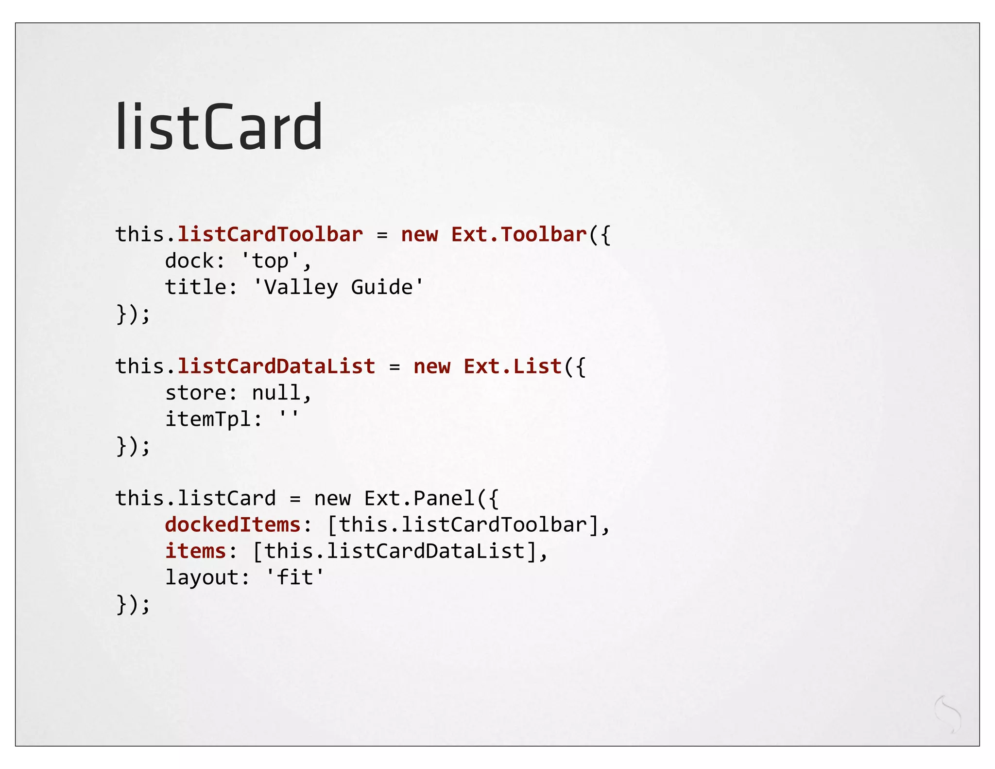 listCard
this.listCardToolbar	
  =	
  new	
  Ext.Toolbar({
	
  	
  	
  	
  dock:	
  'top',
	
  	
  	
  	
  title:	
  'Valley	
  Guide'
});

this.listCardDataList	
  =	
  new	
  Ext.List({
	
  	
  	
  	
  store:	
  null,
	
  	
  	
  	
  itemTpl:	
  ''
});

this.listCard	
  =	
  new	
  Ext.Panel({
	
  	
  	
  	
  dockedItems:	
  [this.listCardToolbar],
	
  	
  	
  	
  items:	
  [this.listCardDataList],
	
  	
  	
  	
  layout:	
  'fit'
});
 