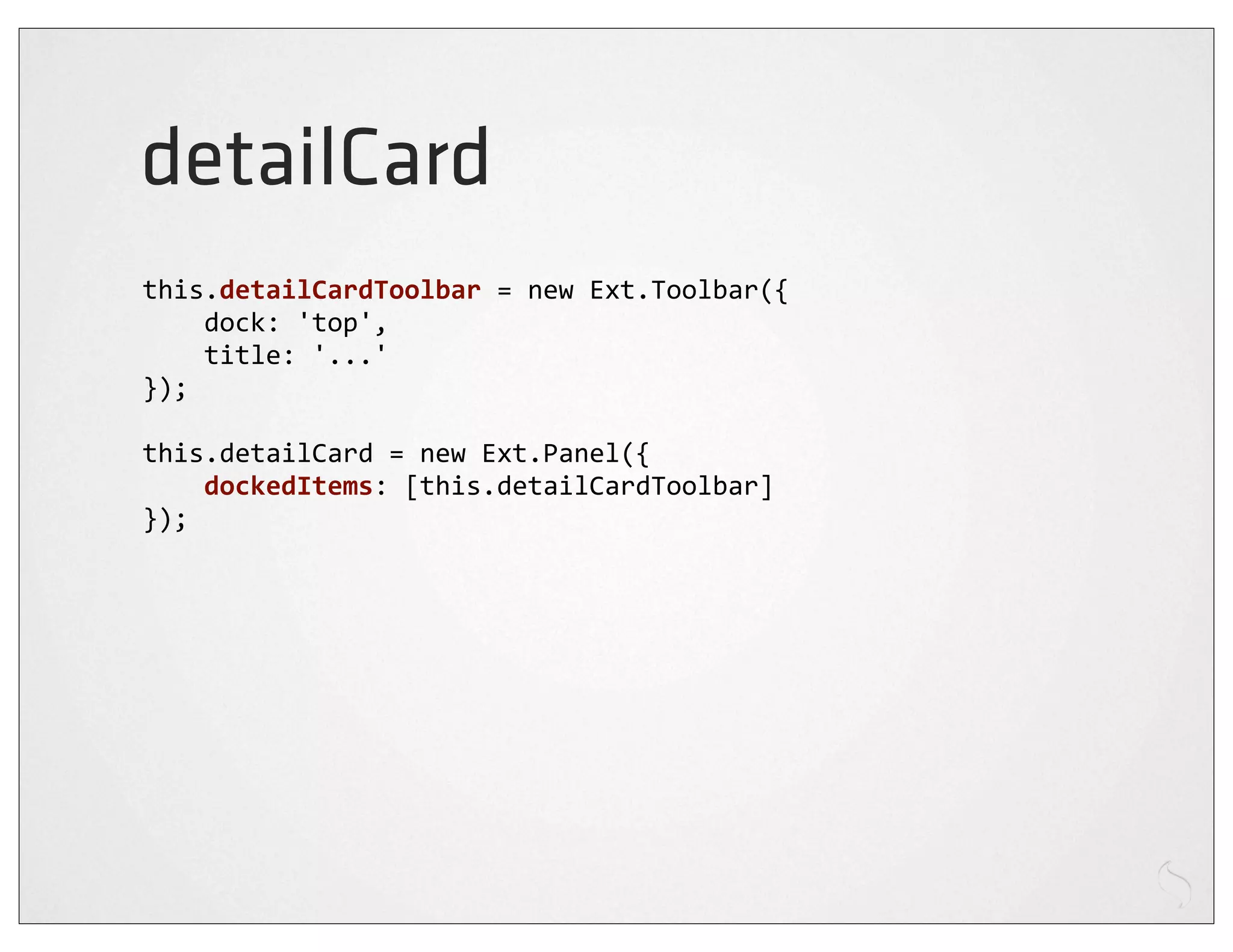 detailCard
this.detailCardToolbar	
  =	
  new	
  Ext.Toolbar({
	
  	
  	
  	
  dock:	
  'top',
	
  	
  	
  	
  title:	
  '...'
});

this.detailCard	
  =	
  new	
  Ext.Panel({
	
  	
  	
  	
  dockedItems:	
  [this.detailCardToolbar]
});
 