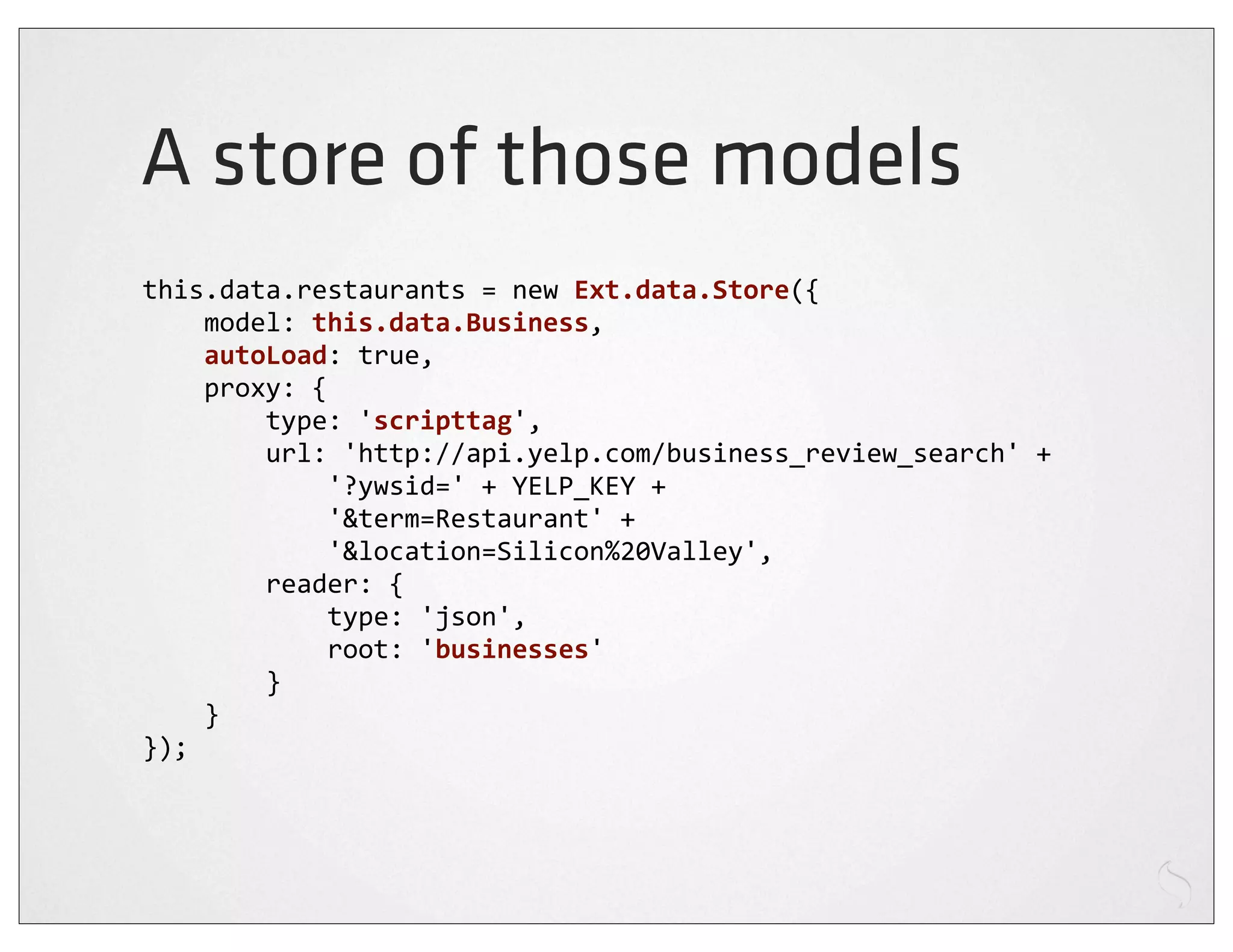 A store of those models
this.data.restaurants	
  =	
  new	
  Ext.data.Store({
	
  	
  	
  	
  model:	
  this.data.Business,
	
  	
  	
  	
  autoLoad:	
  true,
	
  	
  	
  	
  proxy:	
  {
	
  	
  	
  	
  	
  	
  	
  	
  type:	
  'scripttag',
	
  	
  	
  	
  	
  	
  	
  	
  url:	
  'http://api.yelp.com/business_review_search'	
  +
	
  	
  	
  	
  	
  	
  	
  	
  	
  	
  	
  	
  '?ywsid='	
  +	
  YELP_KEY	
  +
	
  	
  	
  	
  	
  	
  	
  	
  	
  	
  	
  	
  '&term=Restaurant'	
  +
	
  	
  	
  	
  	
  	
  	
  	
  	
  	
  	
  	
  '&location=Silicon%20Valley',
	
  	
  	
  	
  	
  	
  	
  	
  reader:	
  {
	
  	
  	
  	
  	
  	
  	
  	
  	
  	
  	
  	
  type:	
  'json',
	
  	
  	
  	
  	
  	
  	
  	
  	
  	
  	
  	
  root:	
  'businesses'
	
  	
  	
  	
  	
  	
  	
  	
  }
	
  	
  	
  	
  }
});
 