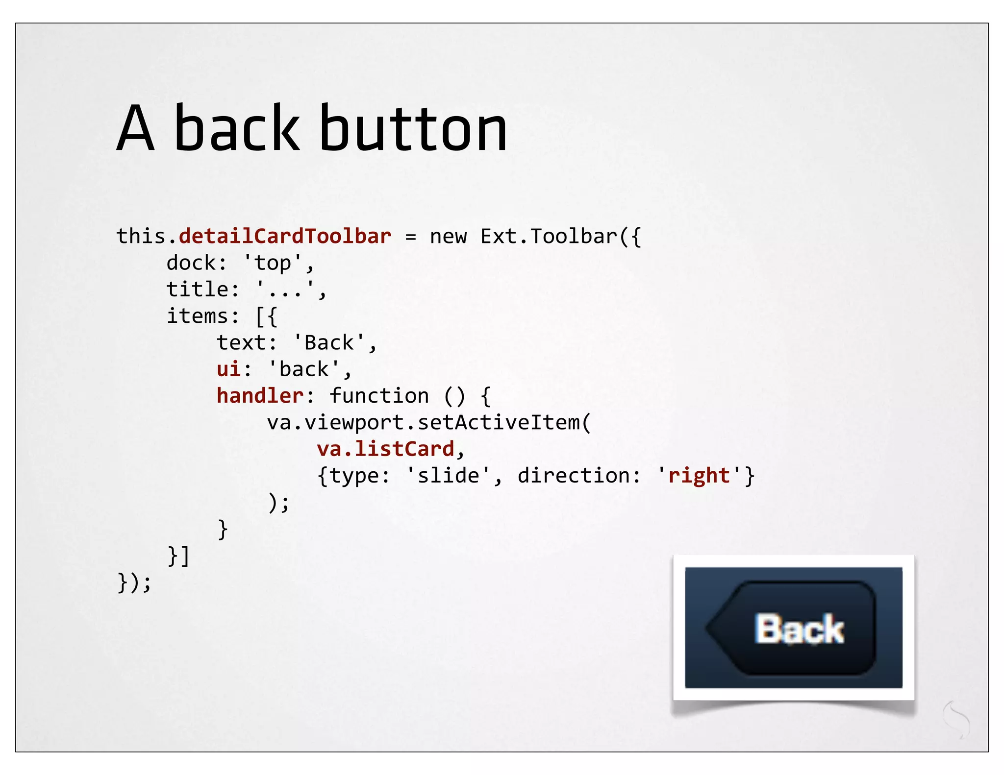 A back button
this.detailCardToolbar	
  =	
  new	
  Ext.Toolbar({
	
  	
  	
  	
  dock:	
  'top',
	
  	
  	
  	
  title:	
  '...',
	
  	
  	
  	
  items:	
  [{
	
  	
  	
  	
  	
  	
  	
  	
  text:	
  'Back',
	
  	
  	
  	
  	
  	
  	
  	
  ui:	
  'back',
	
  	
  	
  	
  	
  	
  	
  	
  handler:	
  function	
  ()	
  {
	
  	
  	
  	
  	
  	
  	
  	
  	
  	
  	
  	
  va.viewport.setActiveItem(
	
  	
  	
  	
  	
  	
  	
  	
  	
  	
  	
  	
  	
  	
  	
  	
  va.listCard,
	
  	
  	
  	
  	
  	
  	
  	
  	
  	
  	
  	
  	
  	
  	
  	
  {type:	
  'slide',	
  direction:	
  'right'}
	
  	
  	
  	
  	
  	
  	
  	
  	
  	
  	
  	
  );
	
  	
  	
  	
  	
  	
  	
  	
  }
	
  	
  	
  	
  }]
});
 