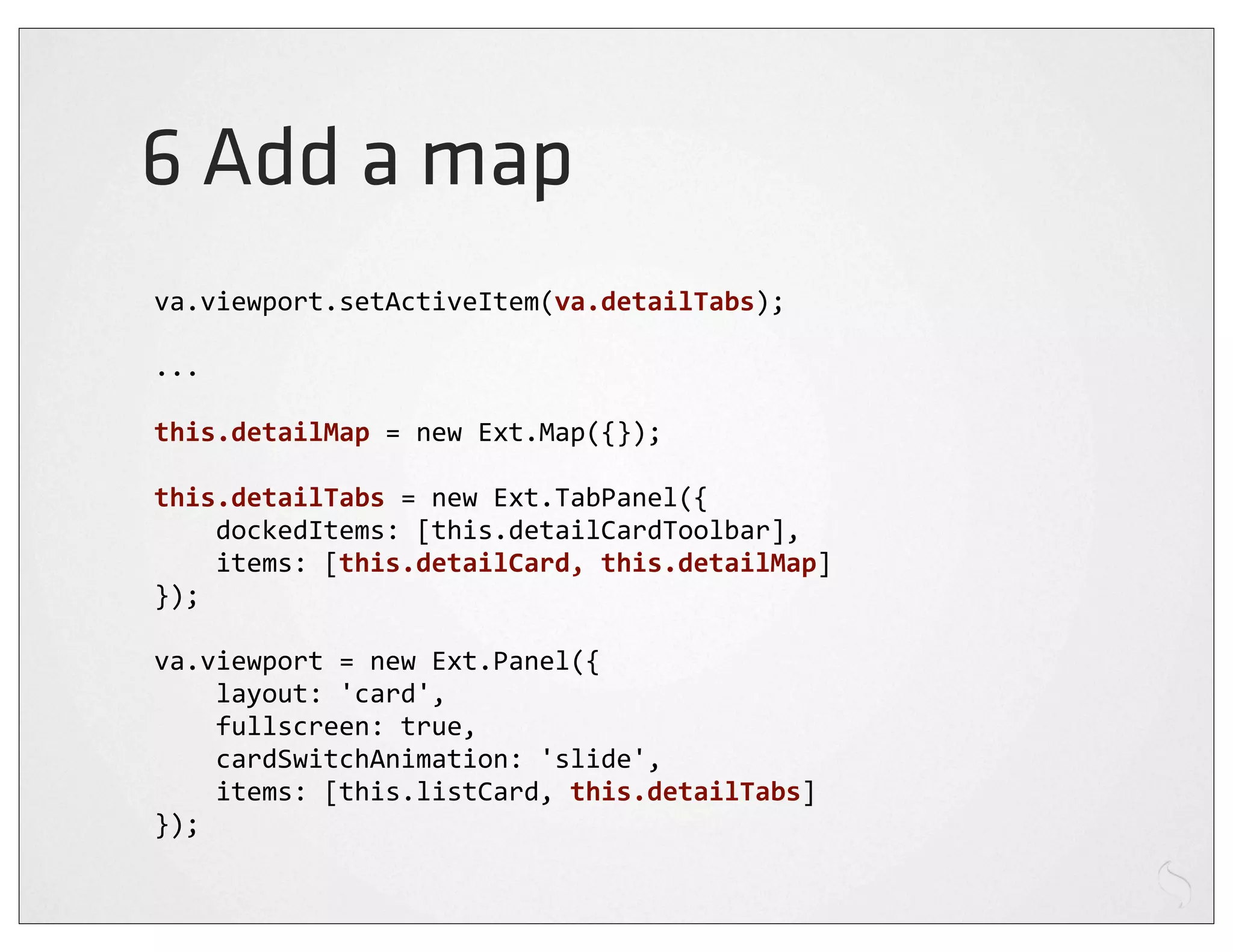 6 Add a map
va.viewport.setActiveItem(va.detailTabs);

...

this.detailMap	
  =	
  new	
  Ext.Map({});

this.detailTabs	
  =	
  new	
  Ext.TabPanel({
	
  	
  	
  	
  dockedItems:	
  [this.detailCardToolbar],
	
  	
  	
  	
  items:	
  [this.detailCard,	
  this.detailMap]
});

va.viewport	
  =	
  new	
  Ext.Panel({
	
  	
  	
  	
  layout:	
  'card',
	
  	
  	
  	
  fullscreen:	
  true,
	
  	
  	
  	
  cardSwitchAnimation:	
  'slide',
	
  	
  	
  	
  items:	
  [this.listCard,	
  this.detailTabs]
});
 