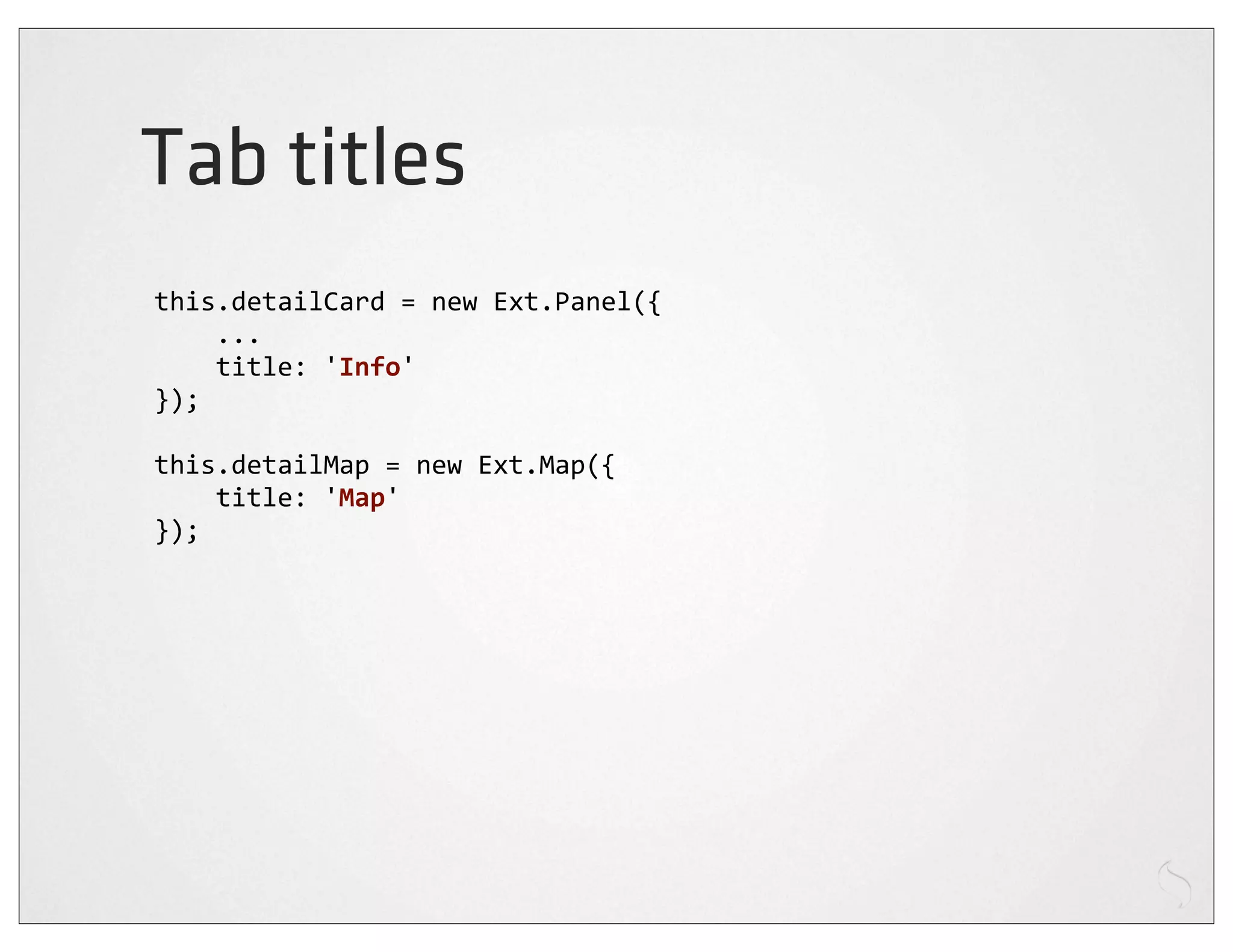 Tab titles
this.detailCard	
  =	
  new	
  Ext.Panel({
	
  	
  	
  	
  ...
	
  	
  	
  	
  title:	
  'Info'
});

this.detailMap	
  =	
  new	
  Ext.Map({
	
  	
  	
  	
  title:	
  'Map'
});
 