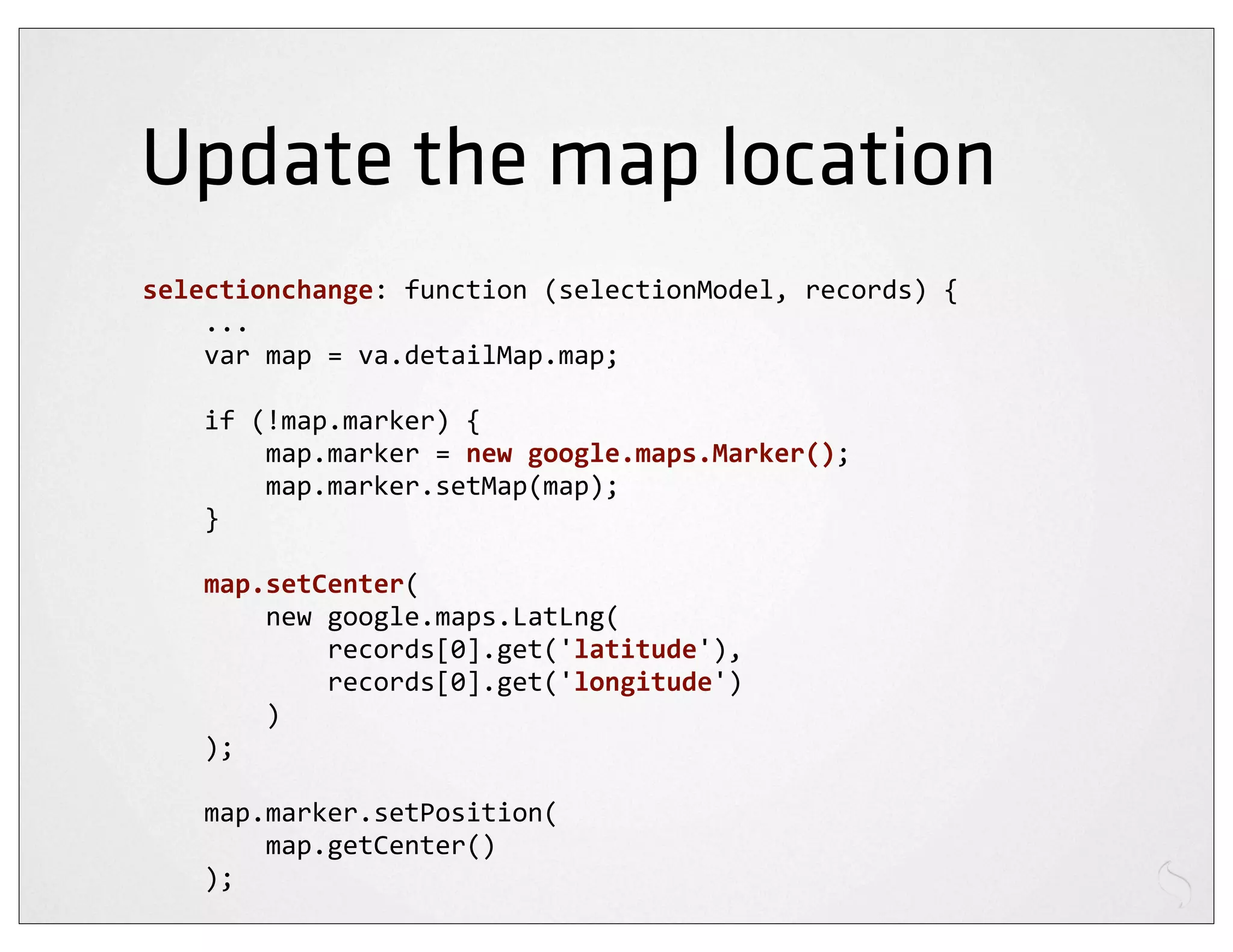 Update the map location
selectionchange:	
  function	
  (selectionModel,	
  records)	
  {
	
  	
  	
  	
  ...
	
  	
  	
  	
  var	
  map	
  =	
  va.detailMap.map;

	
  	
  	
  	
  if	
  (!map.marker)	
  {
	
  	
  	
  	
  	
  	
  	
  	
  map.marker	
  =	
  new	
  google.maps.Marker();
	
  	
  	
  	
  	
  	
  	
  	
  map.marker.setMap(map);
	
  	
  	
  	
  }

	
  	
  	
  	
  map.setCenter(
	
  	
  	
  	
  	
  	
  	
  	
  new	
  google.maps.LatLng(
	
  	
  	
  	
  	
  	
  	
  	
  	
  	
  	
  	
  records[0].get('latitude'),
	
  	
  	
  	
  	
  	
  	
  	
  	
  	
  	
  	
  records[0].get('longitude')
	
  	
  	
  	
  	
  	
  	
  	
  )
	
  	
  	
  	
  );

	
  	
  	
  	
  map.marker.setPosition(
	
  	
  	
  	
  	
  	
  	
  	
  map.getCenter()
	
  	
  	
  	
  );
 