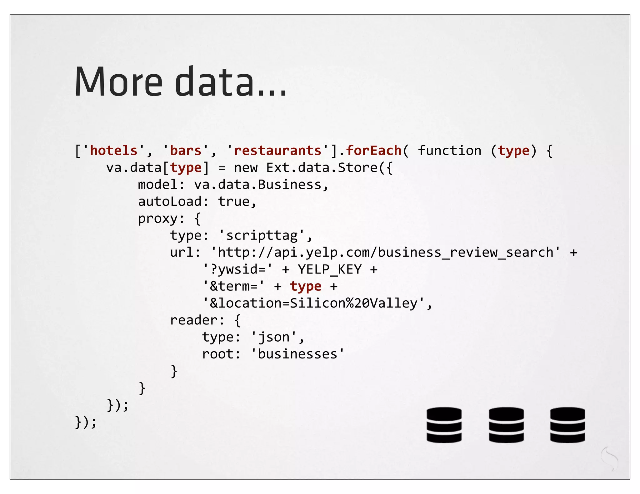 More data...
['hotels',	
  'bars',	
  'restaurants'].forEach(	
  function	
  (type)	
  {
	
  	
  	
  	
  va.data[type]	
  =	
  new	
  Ext.data.Store({
	
  	
  	
  	
  	
  	
  	
  	
  model:	
  va.data.Business,
	
  	
  	
  	
  	
  	
  	
  	
  autoLoad:	
  true,
	
  	
  	
  	
  	
  	
  	
  	
  proxy:	
  {
	
  	
  	
  	
  	
  	
  	
  	
  	
  	
  	
  	
  type:	
  'scripttag',
	
  	
  	
  	
  	
  	
  	
  	
  	
  	
  	
  	
  url:	
  'http://api.yelp.com/business_review_search'	
  +
	
  	
  	
  	
  	
  	
  	
  	
  	
  	
  	
  	
  	
  	
  	
  	
  '?ywsid='	
  +	
  YELP_KEY	
  +
	
  	
  	
  	
  	
  	
  	
  	
  	
  	
  	
  	
  	
  	
  	
  	
  '&term='	
  +	
  type	
  +
	
  	
  	
  	
  	
  	
  	
  	
  	
  	
  	
  	
  	
  	
  	
  	
  '&location=Silicon%20Valley',
	
  	
  	
  	
  	
  	
  	
  	
  	
  	
  	
  	
  reader:	
  {
	
  	
  	
  	
  	
  	
  	
  	
  	
  	
  	
  	
  	
  	
  	
  	
  type:	
  'json',
	
  	
  	
  	
  	
  	
  	
  	
  	
  	
  	
  	
  	
  	
  	
  	
  root:	
  'businesses'
	
  	
  	
  	
  	
  	
  	
  	
  	
  	
  	
  	
  }
	
  	
  	
  	
  	
  	
  	
  	
  }
	
  	
  	
  	
  });
});
 