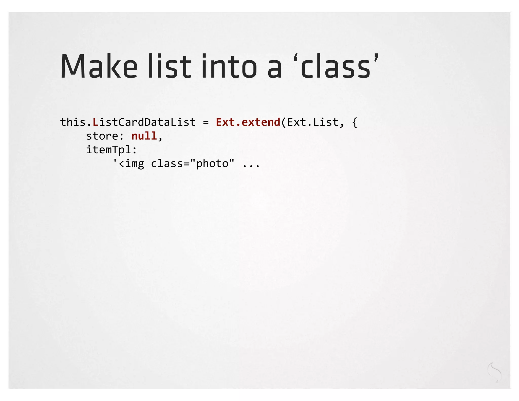 Make list into a ‘class’
this.ListCardDataList	
  =	
  Ext.extend(Ext.List,	
  {
	
  	
  	
  	
  store:	
  null,
	
  	
  	
  	
  itemTpl:
	
  	
  	
  	
  	
  	
  	
  	
  '<img	
  class="photo"	
  ...
 