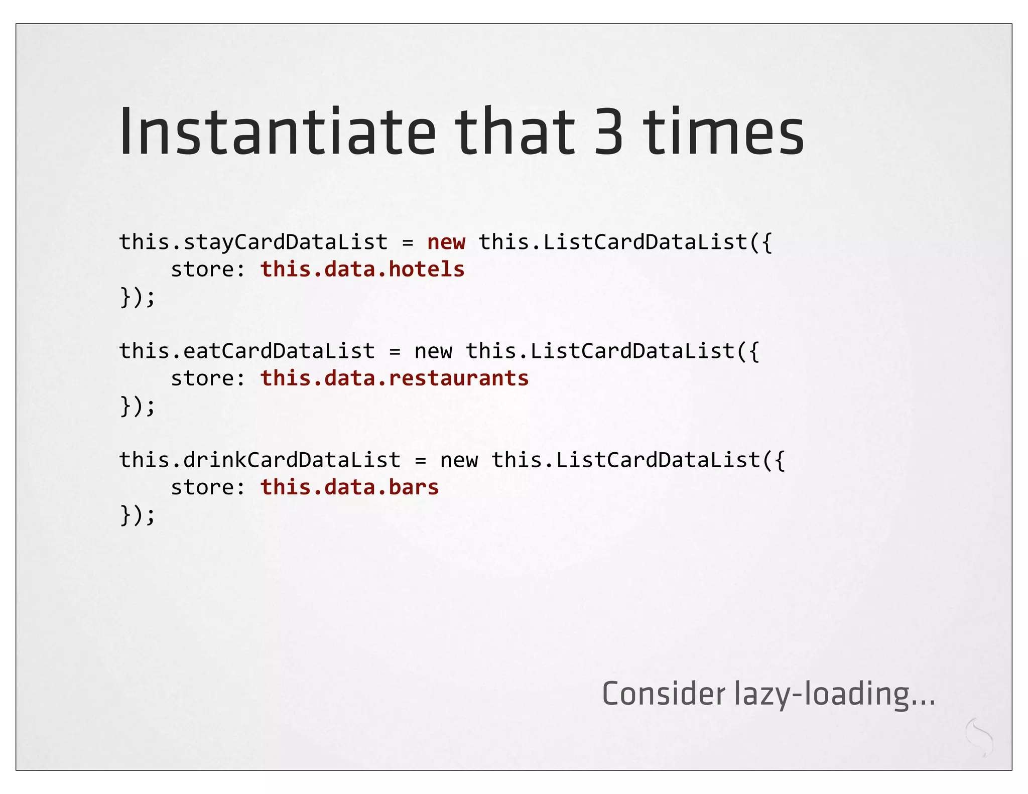 Instantiate that 3 times
this.stayCardDataList	
  =	
  new	
  this.ListCardDataList({
	
  	
  	
  	
  store:	
  this.data.hotels
});

this.eatCardDataList	
  =	
  new	
  this.ListCardDataList({
	
  	
  	
  	
  store:	
  this.data.restaurants
});

this.drinkCardDataList	
  =	
  new	
  this.ListCardDataList({
	
  	
  	
  	
  store:	
  this.data.bars
});




                                            Consider lazy-loading...
 