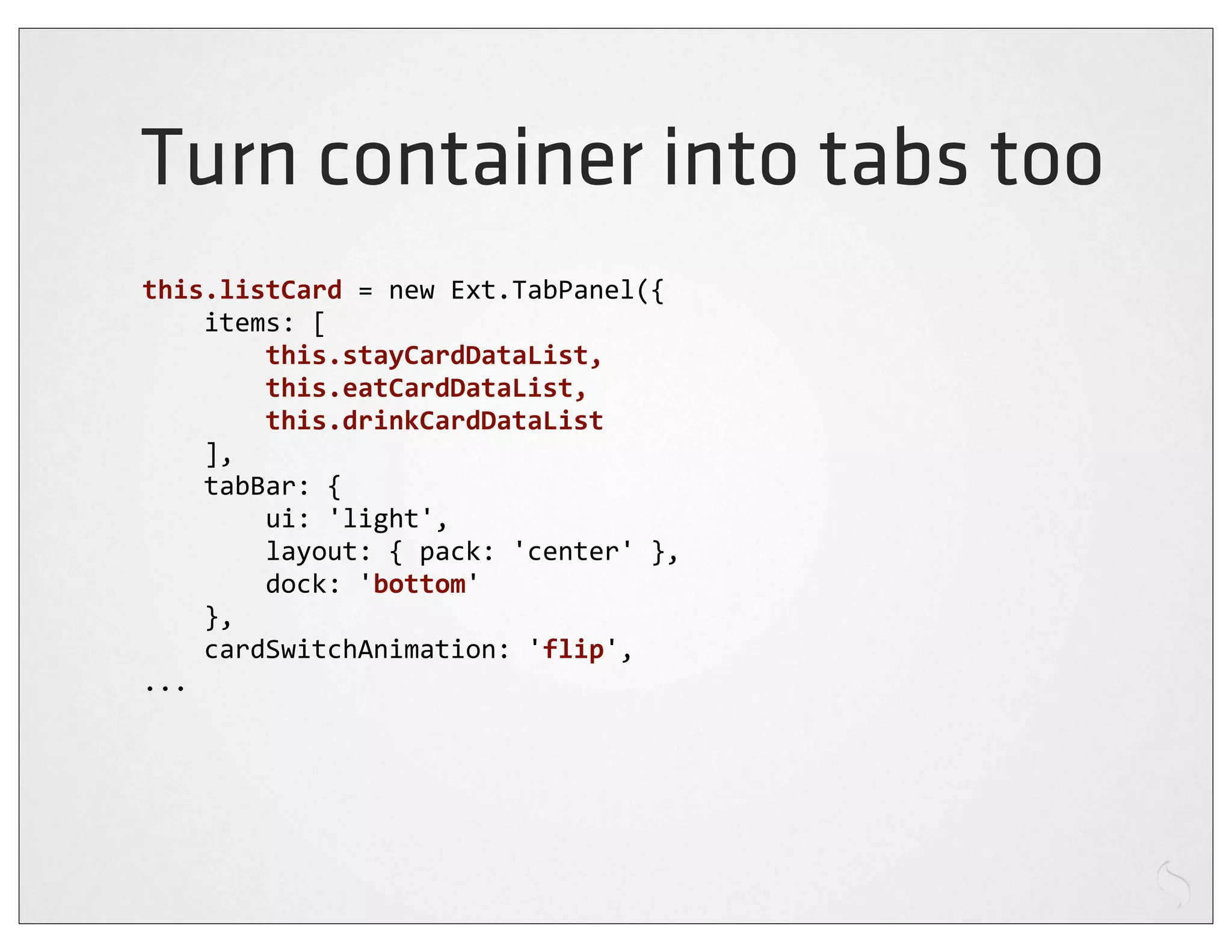 Turn container into tabs too
this.listCard	
  =	
  new	
  Ext.TabPanel({
	
  	
  	
  	
  items:	
  [
	
  	
  	
  	
  	
  	
  	
  	
  this.stayCardDataList,	
  
	
  	
  	
  	
  	
  	
  	
  	
  this.eatCardDataList,	
  
	
  	
  	
  	
  	
  	
  	
  	
  this.drinkCardDataList
	
  	
  	
  	
  ],
	
  	
  	
  	
  tabBar:	
  {
	
  	
  	
  	
  	
  	
  	
  	
  ui:	
  'light',
	
  	
  	
  	
  	
  	
  	
  	
  layout:	
  {	
  pack:	
  'center'	
  },
	
  	
  	
  	
  	
  	
  	
  	
  dock:	
  'bottom'
	
  	
  	
  	
  },
	
  	
  	
  	
  cardSwitchAnimation:	
  'flip',
...
 
