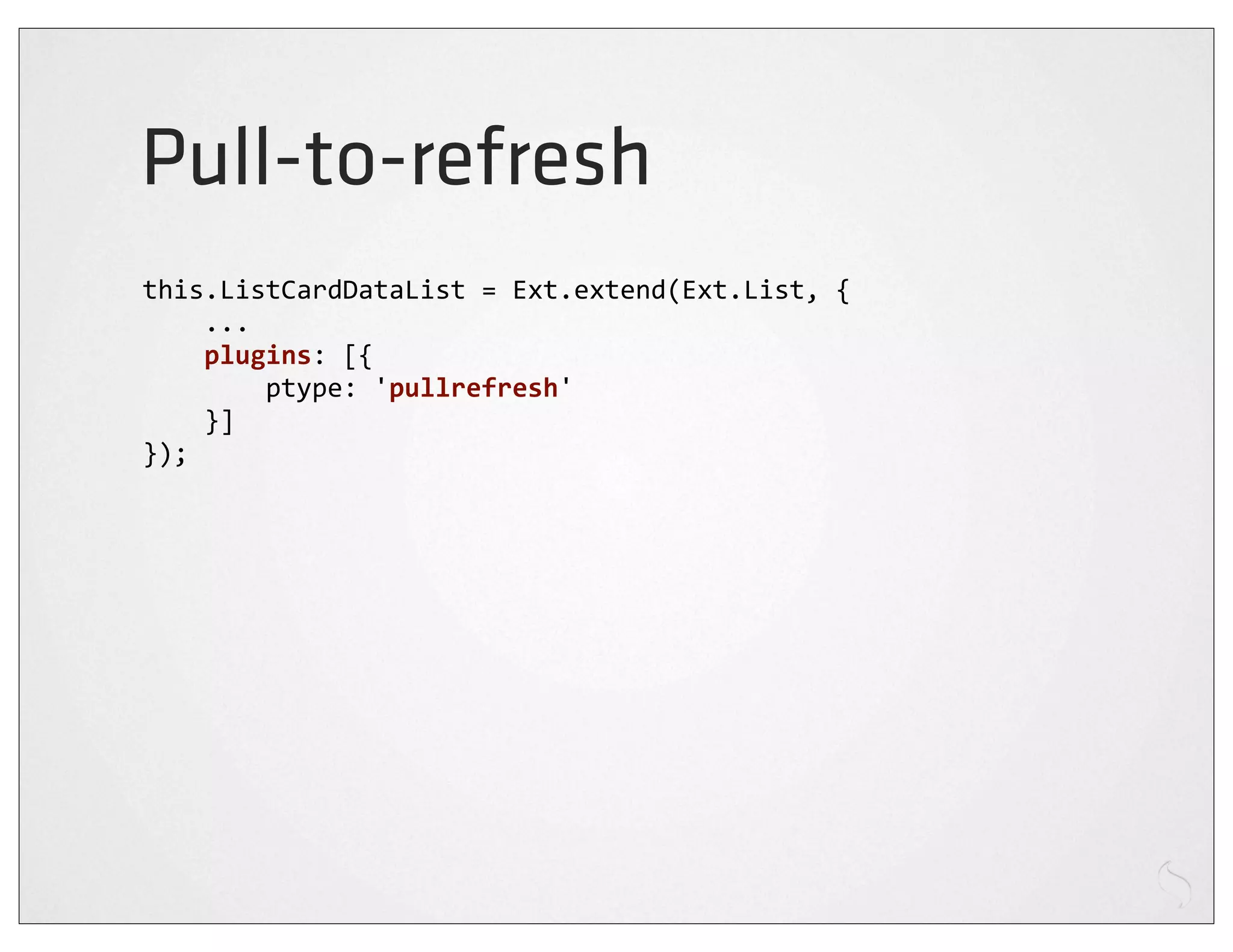 Pull-to-refresh
this.ListCardDataList	
  =	
  Ext.extend(Ext.List,	
  {
	
  	
  	
  	
  ...
	
  	
  	
  	
  plugins:	
  [{
	
  	
  	
  	
  	
  	
  	
  	
  ptype:	
  'pullrefresh'
	
  	
  	
  	
  }]
});
 