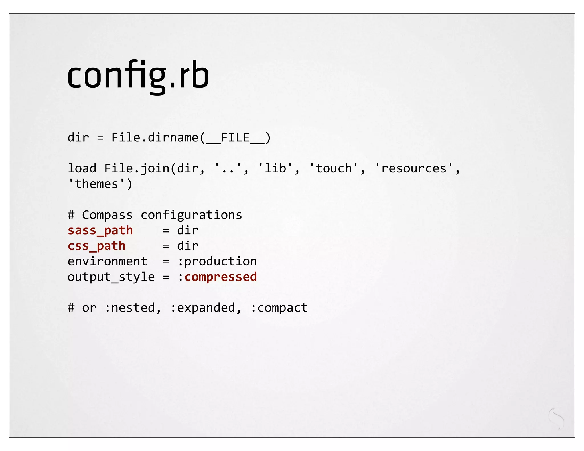 conﬁg.rb
dir	
  =	
  File.dirname(__FILE__)

load	
  File.join(dir,	
  '..',	
  'lib',	
  'touch',	
  'resources',	
  
'themes')

#	
  Compass	
  configurations
sass_path	
  	
  	
  	
  =	
  dir
css_path	
  	
  	
  	
  	
  =	
  dir
environment	
  	
  =	
  :production
output_style	
  =	
  :compressed

#	
  or	
  :nested,	
  :expanded,	
  :compact
 