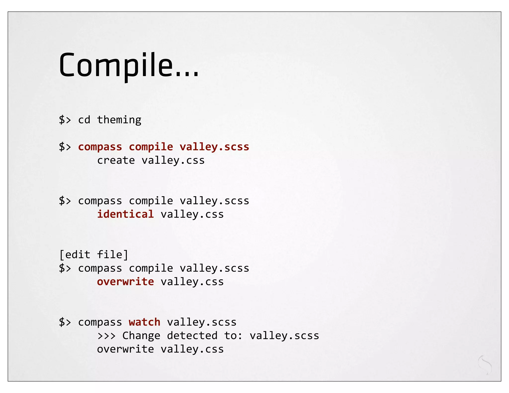 Compile...
$>	
  cd	
  theming

$>	
  compass	
  compile	
  valley.scss
	
  	
  	
  	
  	
  	
  create	
  valley.css


$>	
  compass	
  compile	
  valley.scss
	
  	
  	
  	
  	
  	
  identical	
  valley.css


[edit	
  file]
$>	
  compass	
  compile	
  valley.scss
	
  	
  	
  	
  	
  	
  overwrite	
  valley.css


$>	
  compass	
  watch	
  valley.scss
	
  	
  	
  	
  	
  	
  >>>	
  Change	
  detected	
  to:	
  valley.scss
	
  	
  	
  	
  	
  	
  overwrite	
  valley.css
 