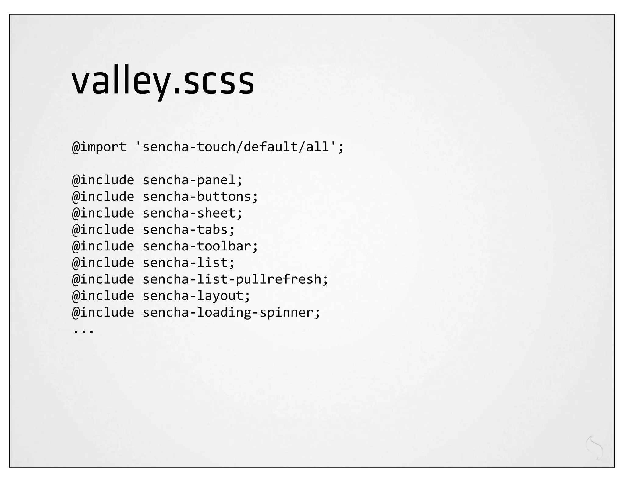 valley.scss
@import	
  'sencha-­‐touch/default/all';

@include	
  sencha-­‐panel;
@include	
  sencha-­‐buttons;
@include	
  sencha-­‐sheet;
@include	
  sencha-­‐tabs;
@include	
  sencha-­‐toolbar;
@include	
  sencha-­‐list;
@include	
  sencha-­‐list-­‐pullrefresh;
@include	
  sencha-­‐layout;
@include	
  sencha-­‐loading-­‐spinner;
...
 