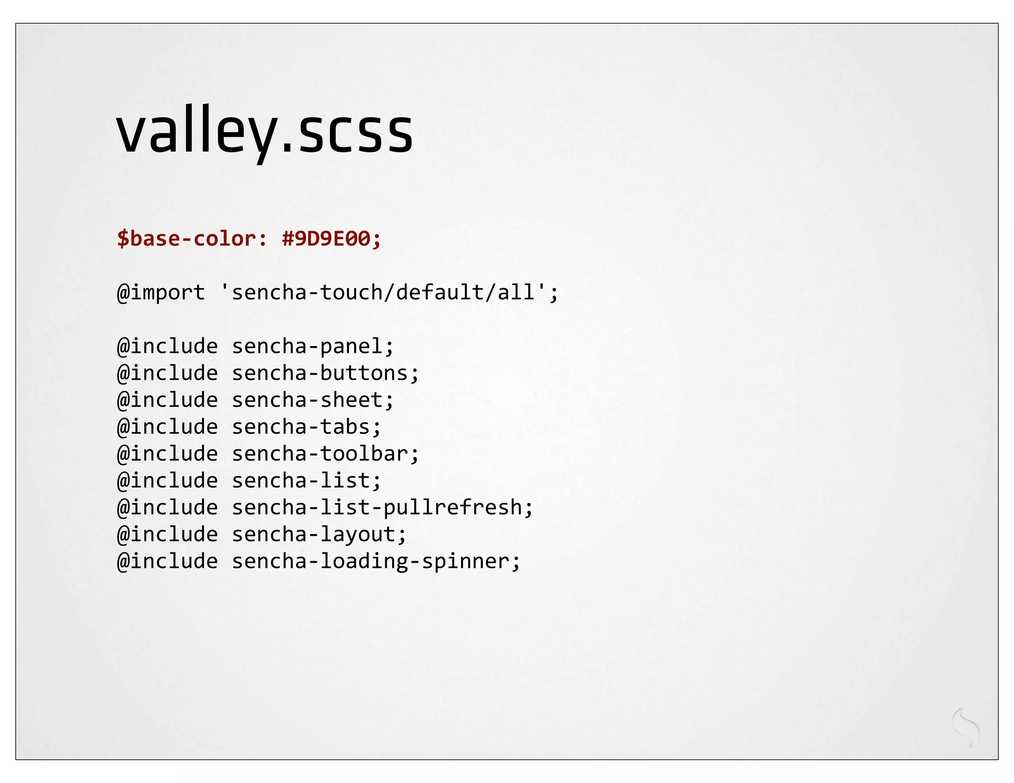valley.scss
$base-­‐color:	
  #9D9E00;

@import	
  'sencha-­‐touch/default/all';

@include	
  sencha-­‐panel;
@include	
  sencha-­‐buttons;
@include	
  sencha-­‐sheet;
@include	
  sencha-­‐tabs;
@include	
  sencha-­‐toolbar;
@include	
  sencha-­‐list;
@include	
  sencha-­‐list-­‐pullrefresh;
@include	
  sencha-­‐layout;
@include	
  sencha-­‐loading-­‐spinner;
 