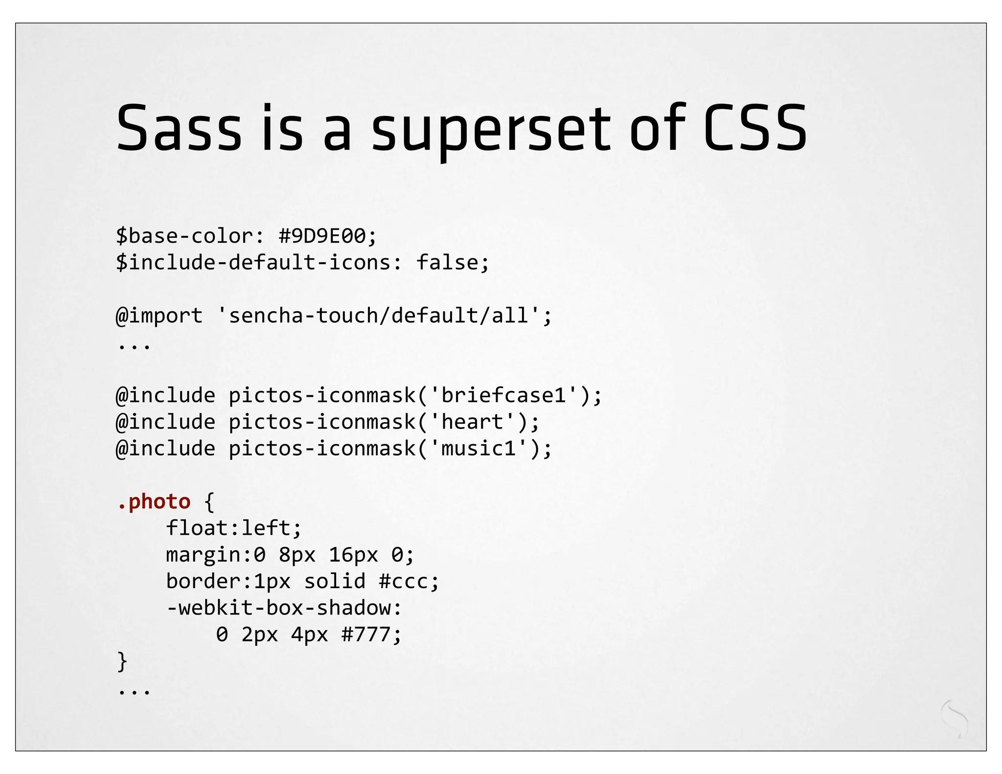 Sass is a superset of CSS
$base-­‐color:	
  #9D9E00;
$include-­‐default-­‐icons:	
  false;

@import	
  'sencha-­‐touch/default/all';
...

@include	
  pictos-­‐iconmask('briefcase1');
@include	
  pictos-­‐iconmask('heart');
@include	
  pictos-­‐iconmask('music1');

.photo	
  {
	
  	
  	
  	
  float:left;
	
  	
  	
  	
  margin:0	
  8px	
  16px	
  0;
	
  	
  	
  	
  border:1px	
  solid	
  #ccc;
	
  	
  	
  	
  -­‐webkit-­‐box-­‐shadow:
	
  	
  	
  	
  	
  	
  	
  	
  0	
  2px	
  4px	
  #777;
}
...
 