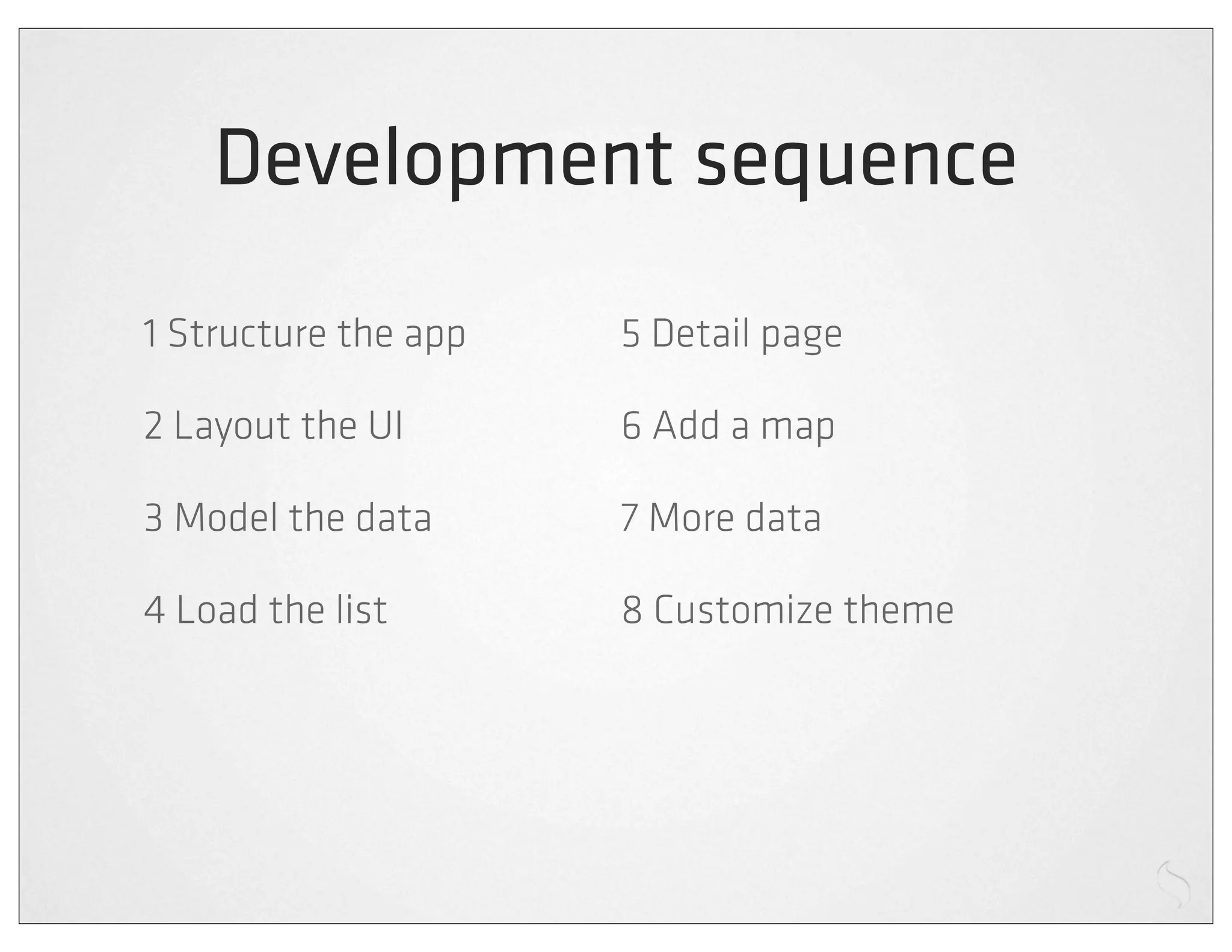 Development sequence
1 Structure the app   5 Detail page

2 Layout the UI       6 Add a map

3 Model the data      7 More data

4 Load the list       8 Customize theme
 