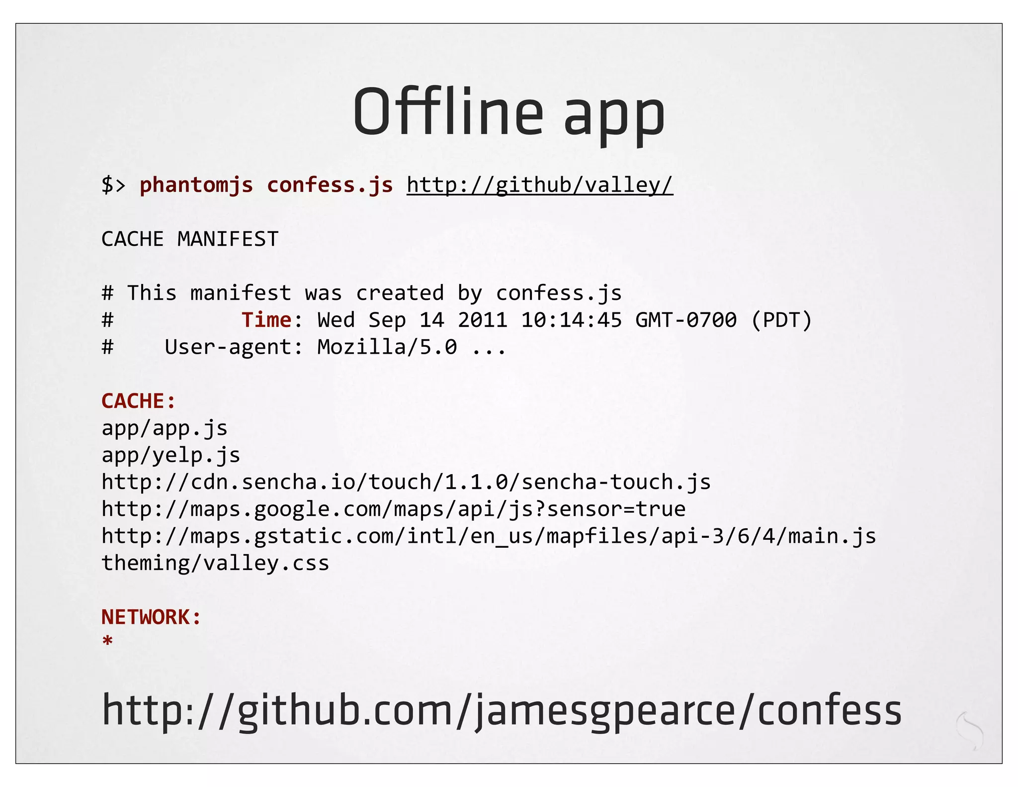 O ine app
$>	
  phantomjs	
  confess.js	
  http://github/valley/

CACHE	
  MANIFEST

#	
  This	
  manifest	
  was	
  created	
  by	
  confess.js
#	
  	
  	
  	
  	
  	
  	
  	
  	
  	
  Time:	
  Wed	
  Sep	
  14	
  2011	
  10:14:45	
  GMT-­‐0700	
  (PDT)
#	
  	
  	
  	
  User-­‐agent:	
  Mozilla/5.0	
  ...

CACHE:
app/app.js
app/yelp.js
http://cdn.sencha.io/touch/1.1.0/sencha-­‐touch.js
http://maps.google.com/maps/api/js?sensor=true
http://maps.gstatic.com/intl/en_us/mapfiles/api-­‐3/6/4/main.js
theming/valley.css

NETWORK:
*


http://github.com/jamesgpearce/confess
 
