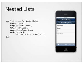 Nested Lists
var	
  list	
  =	
  new	
  Ext.NestedList({
	
  	
  	
  	
  store:	
  store,
	
  	
  	
  	
  displayField:	
  'name',
	
  	
  	
  	
  title:	
  'My	
  List',
	
  	
  	
  	
  updateTitleText:	
  true,
	
  	
  	
  	
  getDetailCard:
	
  	
  	
  	
  	
  	
  	
  	
  function(record,	
  parent)	
  {..}
});
 