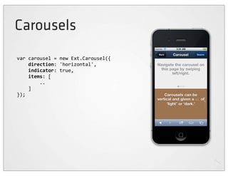 Carousels
var	
  carousel	
  =	
  new	
  Ext.Carousel({
	
  	
  	
  	
  direction:	
  'horizontal',
	
  	
  	
  	
  indicator:	
  true,
	
  	
  	
  	
  items:	
  [
	
  	
  	
  	
  	
  	
  	
  	
  ..
	
  	
  	
  	
  ]
});
 
