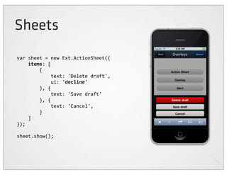 Sheets
var	
  sheet	
  =	
  new	
  Ext.ActionSheet({
	
  	
  	
  	
  items:	
  [
	
  	
  	
  	
  	
  	
  	
  	
  {
	
  	
  	
  	
  	
  	
  	
  	
  	
  	
  	
  	
  text:	
  'Delete	
  draft',
	
  	
  	
  	
  	
  	
  	
  	
  	
  	
  	
  	
  ui:	
  'decline'
	
  	
  	
  	
  	
  	
  	
  	
  },	
  {
	
  	
  	
  	
  	
  	
  	
  	
  	
  	
  	
  	
  text:	
  'Save	
  draft'
	
  	
  	
  	
  	
  	
  	
  	
  },	
  {
	
  	
  	
  	
  	
  	
  	
  	
  	
  	
  	
  	
  text:	
  'Cancel',
	
  	
  	
  	
  	
  	
  	
  	
  }
	
  	
  	
  	
  ]
});

sheet.show();
 